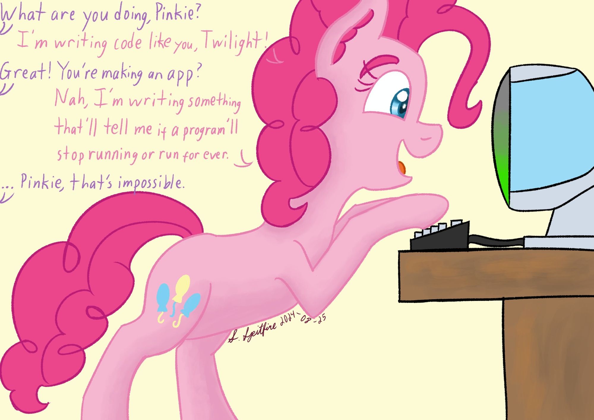 Pinkie Pie typing on an all-in-one computer vaguely inspired by the late '90s iMacs. She is talking to Twilight, who is off-screen. This is their dialogue:

Twilight: "What are you doing, Pinkie?"
Pinkie: "I'm writing code like you, Twilight!"
Twilight: "Great! You're making an app?"
Pinkie: "Nah, I'm writing something that'll tell me if a program'll stop running or run for ever."
Twilight: "... Pinkie, that's impossible."