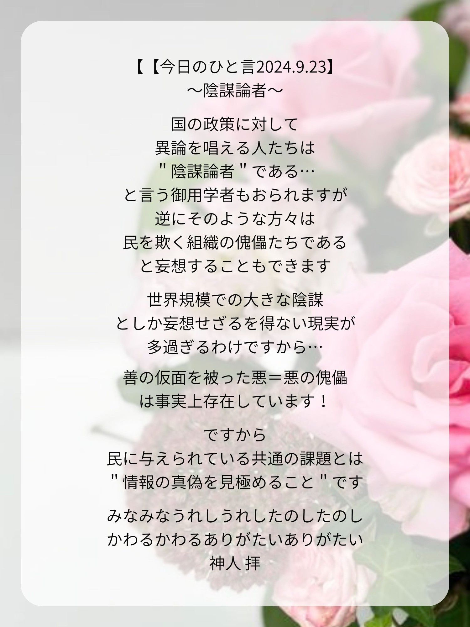 【【今日のひと言2024.9.23】
〜陰謀論者〜

国の政策に対して
異論を唱える人たちは
＂陰謀論者＂である…
と言う御用学者もおられますが
逆にそのような方々は
民を欺く組織の傀儡たちである
と妄想することもできます

世界規模での大きな陰謀
としか妄想せざるを得ない現実が
多過ぎるわけですから…

善の仮面を被った悪＝悪の傀儡
は事実上存在しています！

ですから
民に与えられている共通の課題とは
＂情報の真偽を見極めること＂です

みなみなうれしうれしたのしたのし
かわるかわるありがたいありがたい
神人 拝