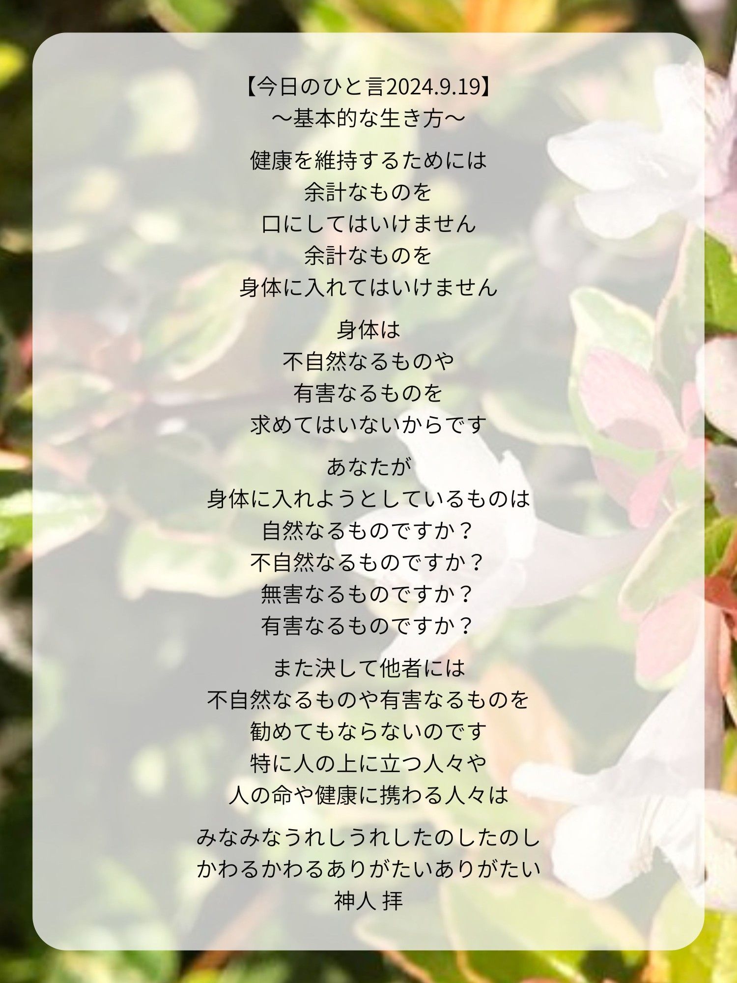 【今日のひと言2024.9.19】
〜基本的な生き方〜

健康を維持するためには
余計なものを
口にしてはいけません
余計なものを
身体に入れてはいけません

身体は
不自然なるものや
有害なるものを
求めてはいないからです

あなたが
身体に入れようとしているものは
自然なるものですか？
不自然なるものですか？
無害なるものですか？
有害なるものですか？

また決して他者には
不自然なるものや有害なるものを
勧めてもならないのです
特に人の上に立つ人々や
人の命や健康に携わる人々は

みなみなうれしうれしたのしたのし
かわるかわるありがたいありがたい
神人 拝