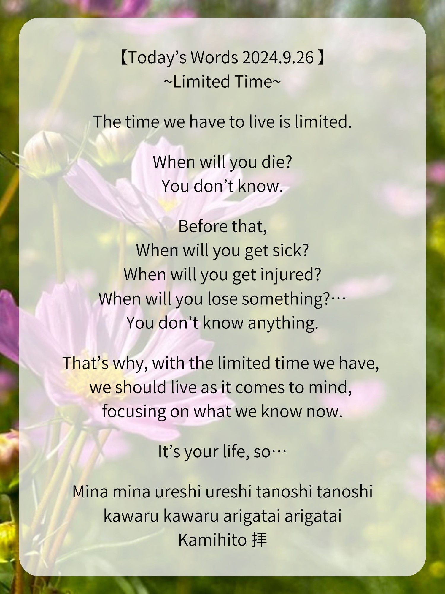 【Today’s Words 2024.9.26 】
~Limited Time~

The time we have to live is limited.

When will you die?
You don’t know.

Before that,
When will you get sick?
When will you get injured?
When will you lose something?…
You don’t know anything.

That’s why, with the limited time we have, we should live as it comes to mind, focusing on what we know now.

It’s your life, so…

Mina mina ureshi ureshi tanoshi tanoshi
kawaru kawaru arigatai arigatai
Kamihito 拝