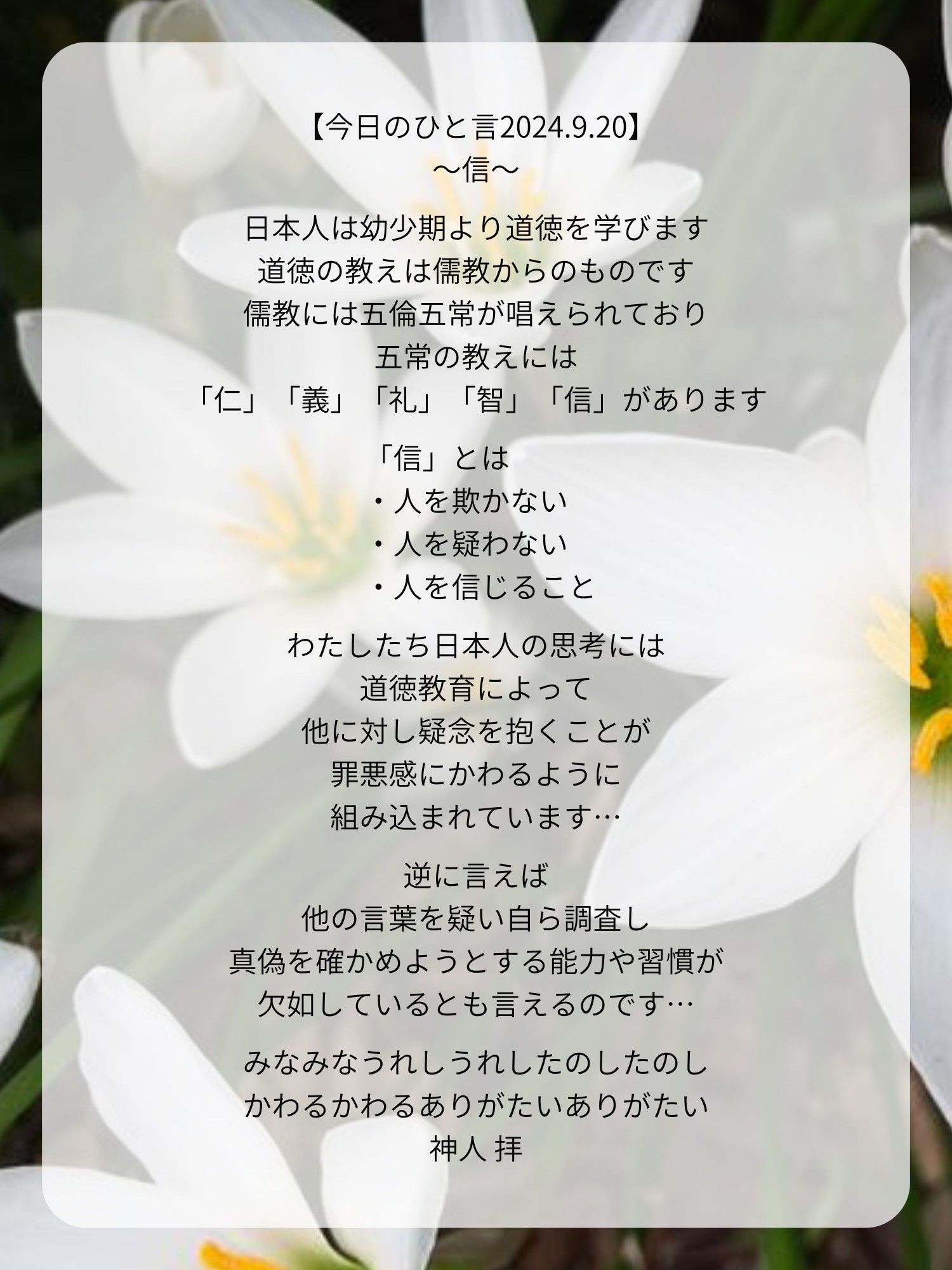 【今日のひと言2024.9.20】
〜信〜

日本人は幼少期より道徳を学びます
道徳の教えは儒教からのものです
儒教には五倫五常が唱えられており
五常の教えには
「仁」「義」「礼」「智」「信」があります

「信」とは
・人を欺かない
・人を疑わない
・人を信じること

わたしたち日本人の思考には
道徳教育によって
他に対し疑念を抱くことが
罪悪感にかわるように
組み込まれています…

逆に言えば
他の言葉を疑い自ら調査し
真偽を確かめようとする能力や習慣が
欠如しているとも言えるのです…

みなみなうれしうれしたのしたのし
かわるかわるありがたいありがたい
神人 拝