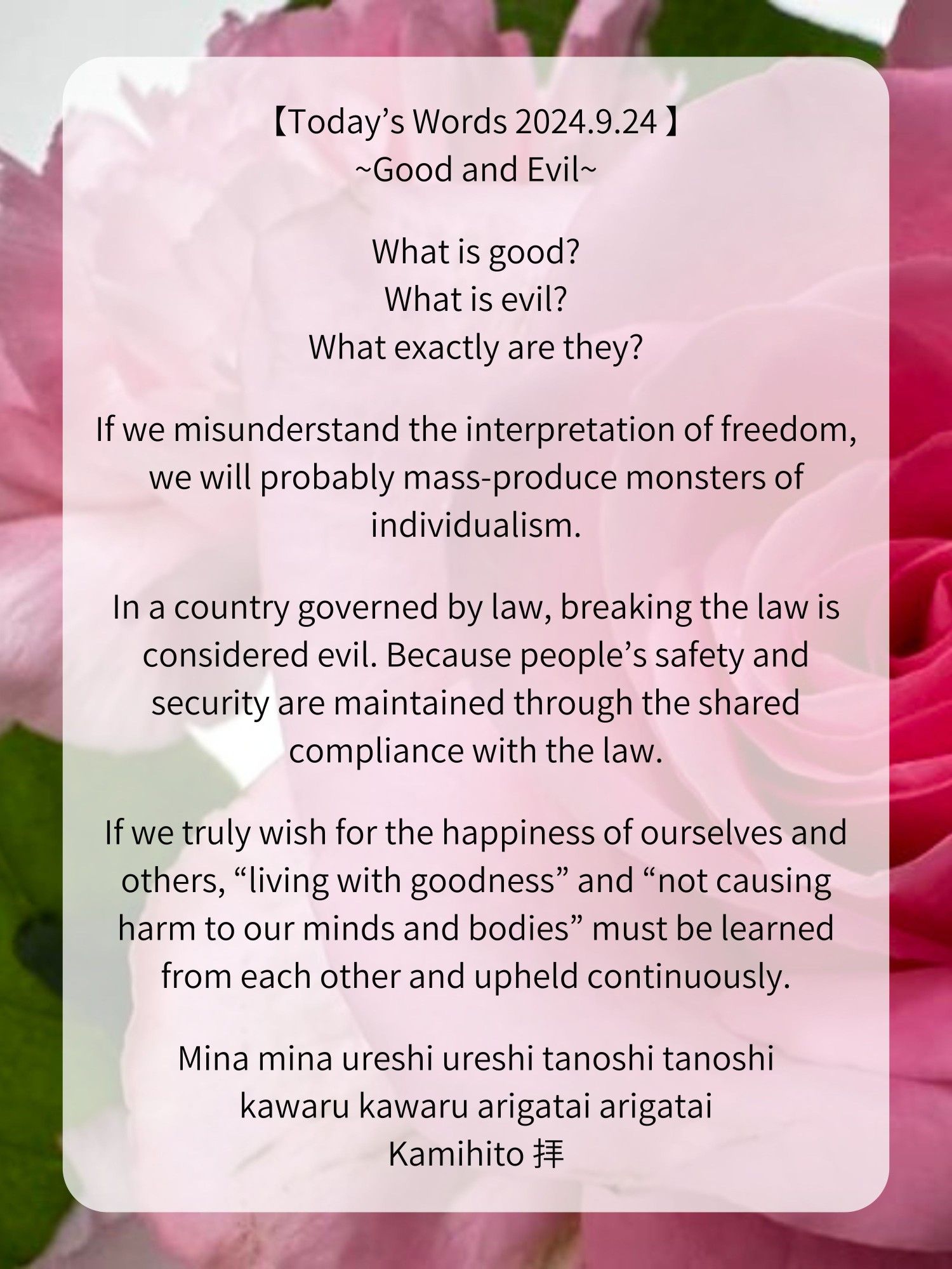 【Today’s Words 2024.9.24 】
~Good and Evil~

What is good?
What is evil?
What exactly are they?

If we misunderstand the interpretation of freedom, we will probably mass-produce monsters of individualism.

In a country governed by law, breaking the law is considered evil. Because people’s safety and security are maintained through the shared compliance with the law.

If we truly wish for the happiness of ourselves and others, “living with goodness” and “not causing harm to our minds and bodies” must be learned from each other and upheld continuously.

Mina mina ureshi ureshi tanoshi tanoshi
kawaru kawaru arigatai arigatai
Kamihito 拝