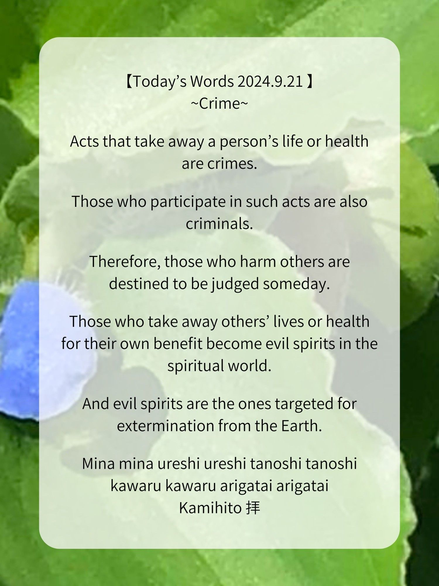 【Today’s Words 2024.9.21 】
~Crime~

Acts that take away a person’s life or health are crimes.

Those who participate in such acts are also criminals.

Therefore, those who harm others are destined to be judged someday.

Those who take away others’ lives or health for their own benefit become evil spirits in the spiritual world.

And evil spirits are the ones targeted for extermination from the Earth.

Mina mina ureshi ureshi tanoshi tanoshi
kawaru kawaru arigatai arigatai
Kamihito 拝