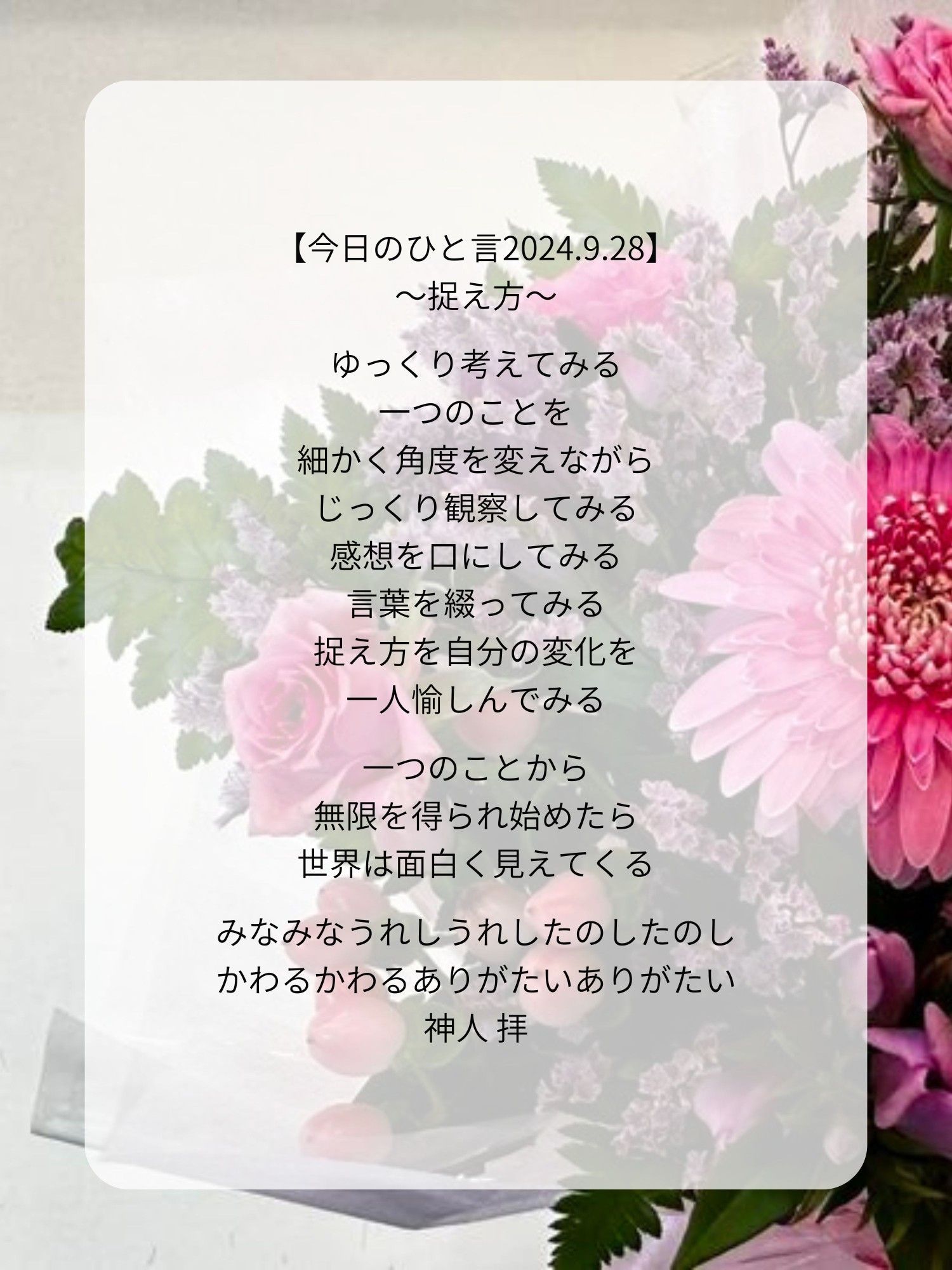 【今日のひと言2024.9.28】
〜捉え方〜

ゆっくり考えてみる
一つのことを
細かく角度を変えながら
じっくり観察してみる
感想を口にしてみる
言葉を綴ってみる
捉え方を自分の変化を
一人愉しんでみる

一つのことから
無限を得られ始めたら
世界は面白く見えてくる

みなみなうれしうれしたのしたのし
かわるかわるありがたいありがたい
神人 拝