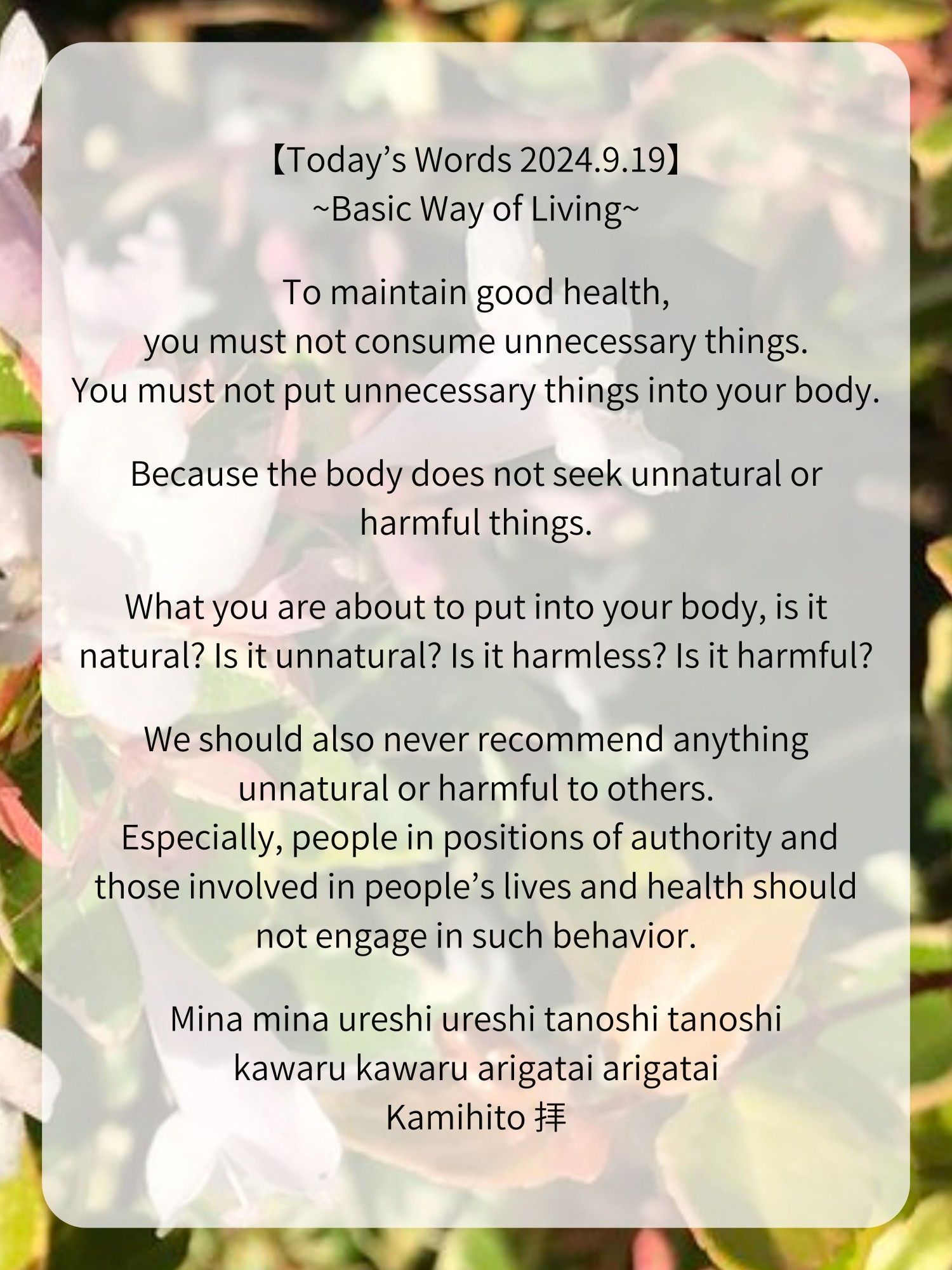 【Today’s Words 2024.9.19】
~Basic Way of Living~

To maintain good health, you must not consume unnecessary things.
You must not put unnecessary things into your body.

Because the body does not seek unnatural or harmful things.

What you are about to put into your body, is it natural? Is it unnatural? Is it harmless? Is it harmful?

We should also never recommend anything unnatural or harmful to others.
Especially, people in positions of authority and those involved in people’s lives and health should not engage in such behavior.

Mina mina ureshi ureshi tanoshi tanoshi
kawaru kawaru arigatai arigatai
Kamihito 拝