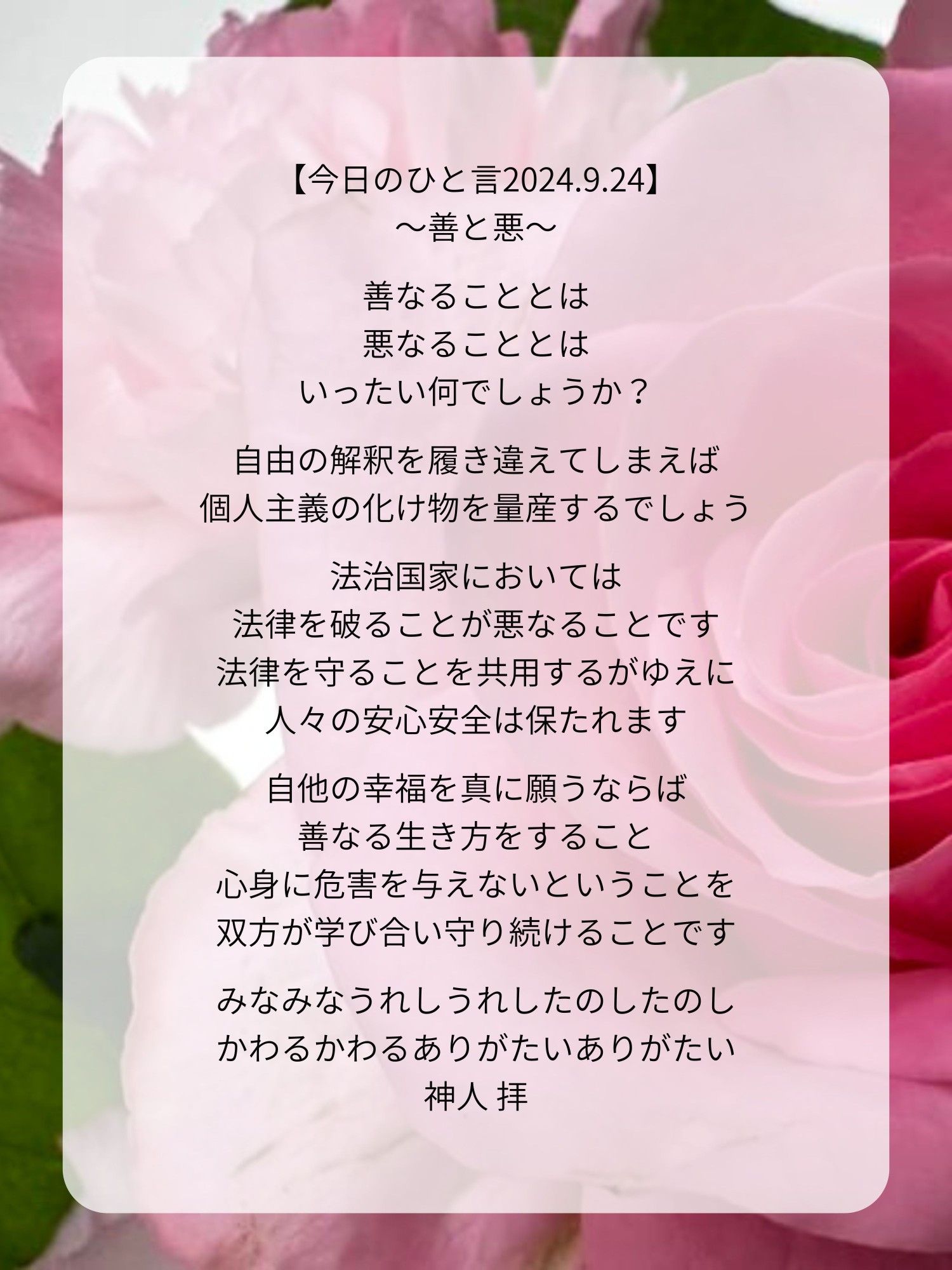 【今日のひと言2024.9.24】
〜善と悪〜

善なることとは
悪なることとは
いったい何でしょうか？

自由の解釈を履き違えてしまえば
個人主義の化け物を量産するでしょう

法治国家においては
法律を破ることが悪なることです
法律を守ることを共用するがゆえに
人々の安心安全は保たれます

自他の幸福を真に願うならば
善なる生き方をすること
心身に危害を与えないということを
双方が学び合い守り続けることです

みなみなうれしうれしたのしたのし
かわるかわるありがたいありがたい
神人 拝