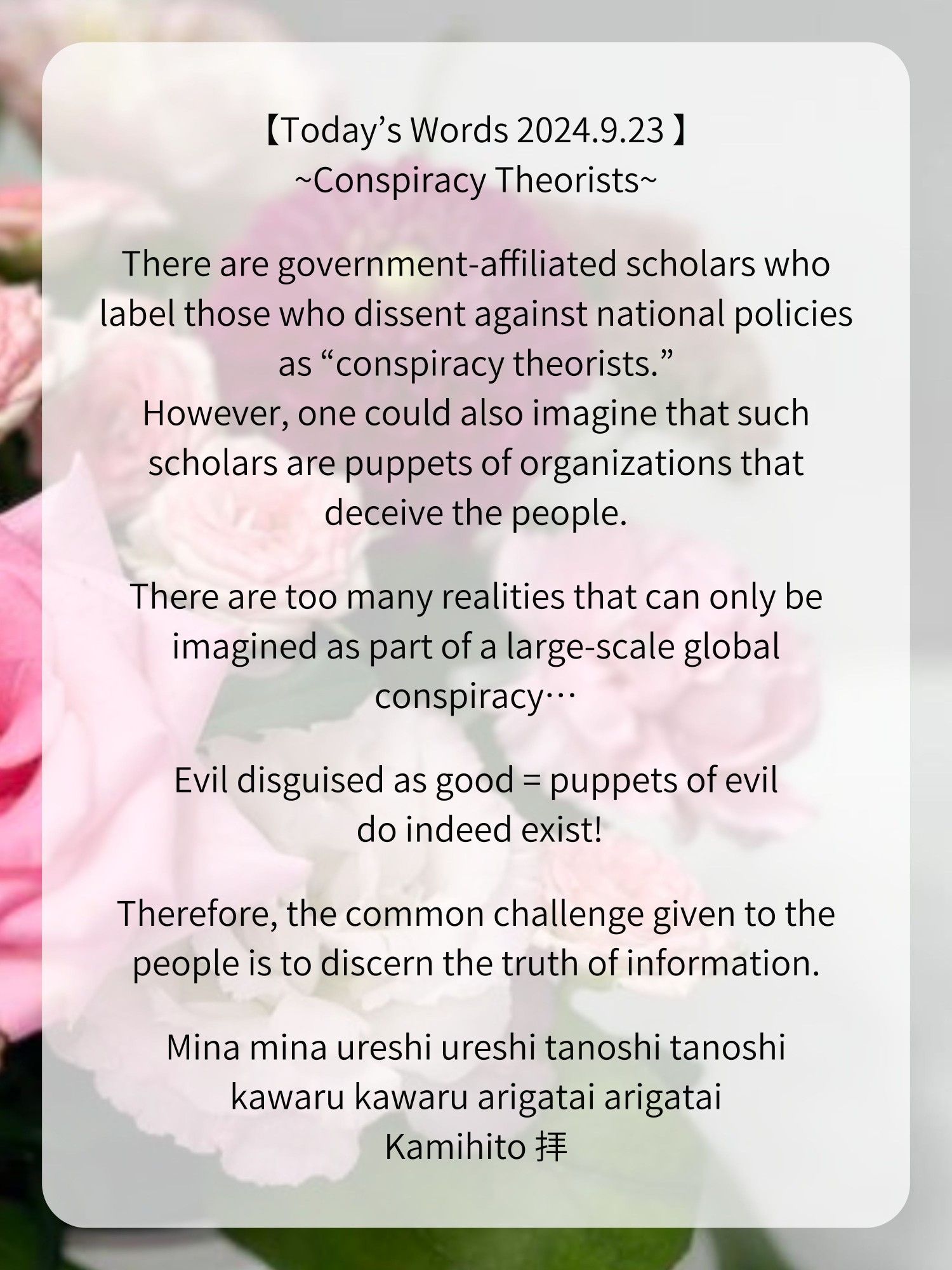 【Today’s Words 2024.9.23 】
~Conspiracy Theorists~

There are government-affiliated scholars who label those who dissent against national policies as “conspiracy theorists.”
However, one could also imagine that such scholars are puppets of organizations that deceive the people.

There are too many realities that can only be imagined as part of a large-scale global conspiracy…

Evil disguised as good = puppets of evil do indeed exist!

Therefore, the common challenge given to the people is to discern the truth of information.

Mina mina ureshi ureshi tanoshi tanoshi
kawaru kawaru arigatai arigatai
Kamihito 拝