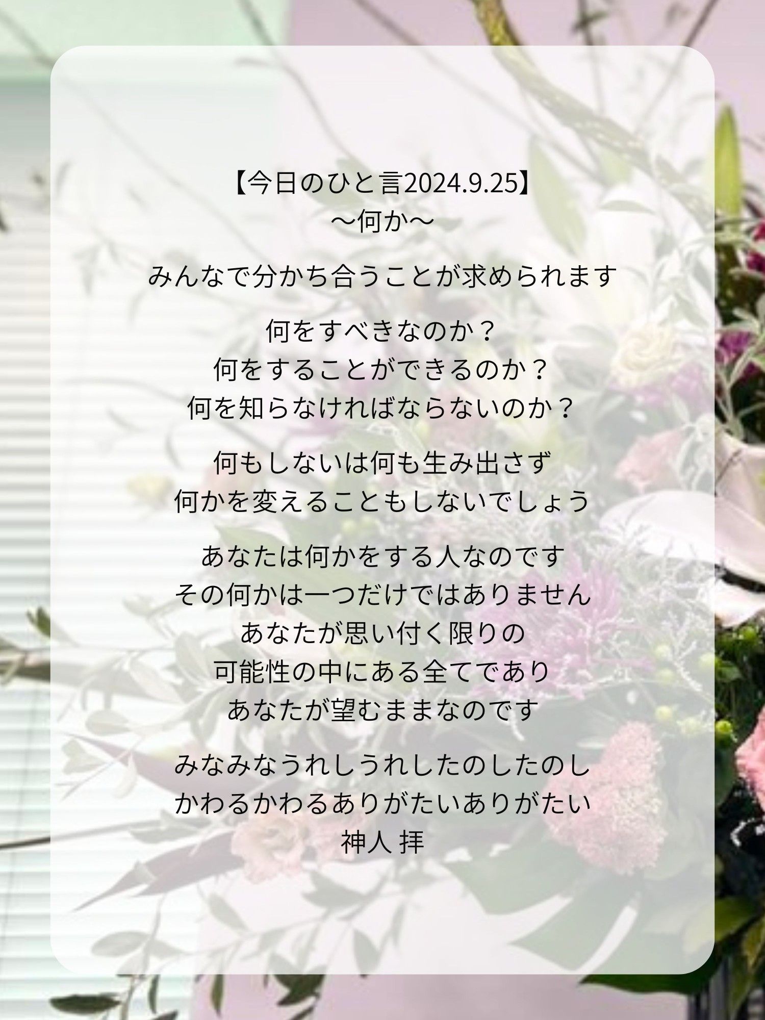 【今日のひと言2024.9.25】
〜何か〜

みんなで分かち合うことが求められます

何をすべきなのか？
何をすることができるのか？
何を知らなければならないのか？

何もしないは何も生み出さず
何かを変えることもしないでしょう

あなたは何かをする人なのです
その何かは一つだけではありません
あなたが思い付く限りの
可能性の中にある全てであり
あなたが望むままなのです

みなみなうれしうれしたのしたのし
かわるかわるありがたいありがたい
神人 拝