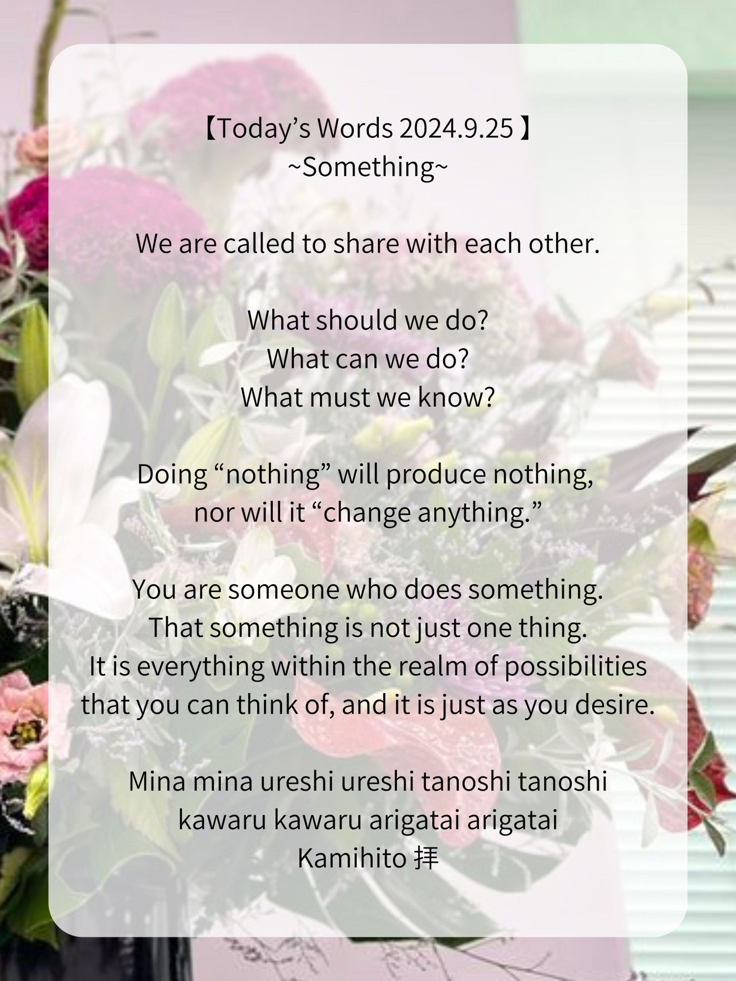 【Today’s Words 2024.9.25 】
~Something~

We are called to share with each other.

What should we do?
What can we do?
What must we know?

Doing “nothing” will produce nothing, nor will it “change anything.”

You are someone who does something.
That something is not just one thing.
It is everything within the realm of possibilities that you can think of, and it is just as you desire.

Mina mina ureshi ureshi tanoshi tanoshi
kawaru kawaru arigatai arigatai
Kamihito 拝