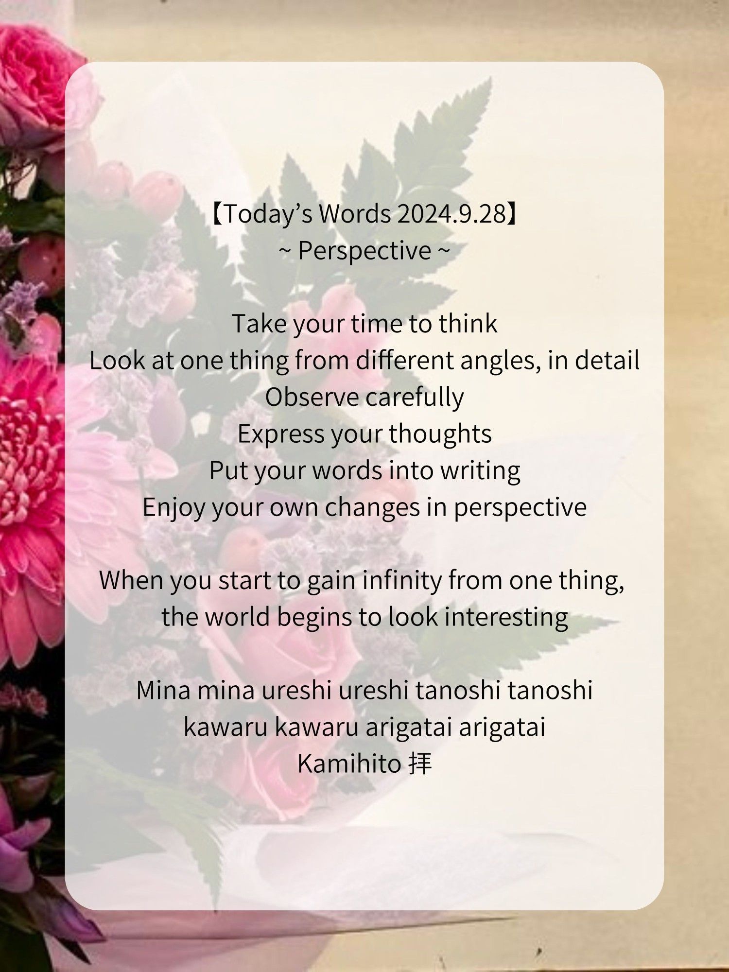 【Today’s Words 2024.9.28】
~ Perspective ~

Take your time to think
Look at one thing from different angles, in detail
Observe carefully
Express your thoughts
Put your words into writing
Enjoy your own changes in perspective

When you start to gain infinity from one thing, the world begins to look interesting

Mina mina ureshi ureshi tanoshi tanoshi
kawaru kawaru arigatai arigatai
Kamihito 拝