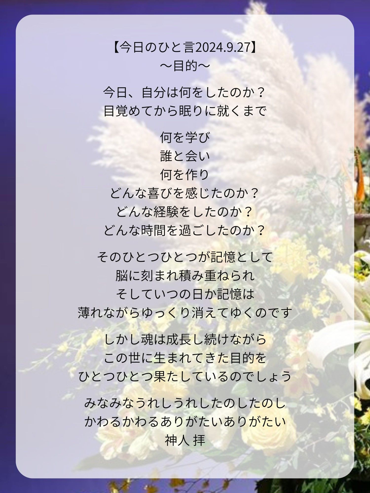 【今日のひと言2024.9.27】
〜目的〜

今日、自分は何をしたのか？
目覚めてから眠りに就くまで

何を学び
誰と会い
何を作り
どんな喜びを感じたのか？
どんな経験をしたのか？
どんな時間を過ごしたのか？

そのひとつひとつが記憶として
脳に刻まれ積み重ねられ
そしていつの日か記憶は
薄れながらゆっくり消えてゆくのです

しかし魂は成長し続けながら
この世に生まれてきた目的を
ひとつひとつ果たしているのでしょう

みなみなうれしうれしたのしたのし
かわるかわるありがたいありがたい
神人 拝