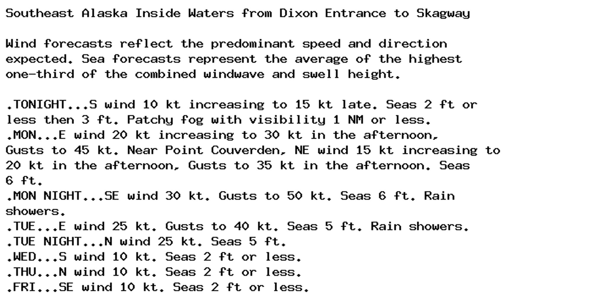 Southeast Alaska Inside Waters from Dixon Entrance to Skagway

Wind forecasts reflect the predominant speed and direction
expected. Sea forecasts represent the average of the highest
one-third of the combined windwave and swell height.

.TONIGHT...S wind 10 kt increasing to 15 kt late. Seas 2 ft or
less then 3 ft. Patchy fog with visibility 1 NM or less.
.MON...E wind 20 kt increasing to 30 kt in the afternoon,
Gusts to 45 kt. Near Point Couverden, NE wind 15 kt increasing to
20 kt in the afternoon, Gusts to 35 kt in the afternoon. Seas
6 ft.
.MON NIGHT...SE wind 30 kt. Gusts to 50 kt. Seas 6 ft. Rain
showers.
.TUE...E wind 25 kt. Gusts to 40 kt. Seas 5 ft. Rain showers.
.TUE NIGHT...N wind 25 kt. Seas 5 ft.
.WED...S wind 10 kt. Seas 2 ft or less.
.THU...N wind 10 kt. Seas 2 ft or less.
.FRI...SE wind 10 kt. Seas 2 ft or less.