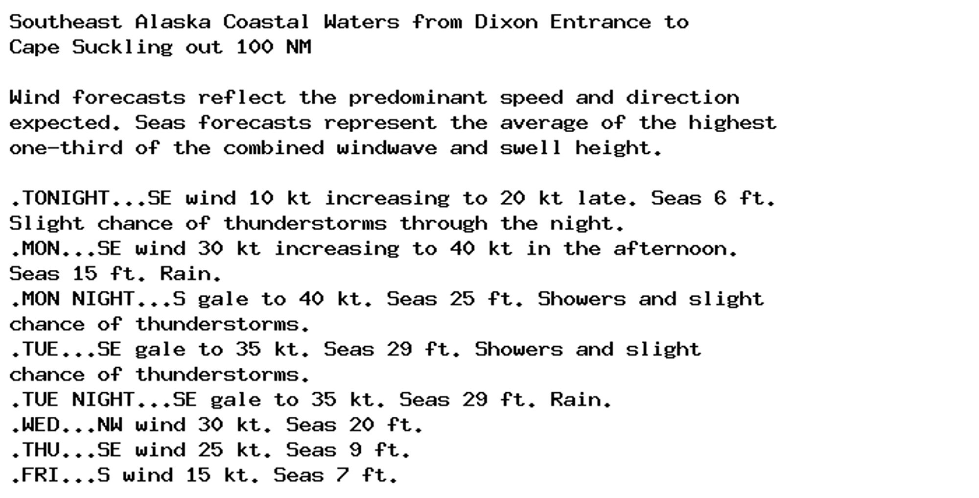 Southeast Alaska Coastal Waters from Dixon Entrance to
Cape Suckling out 100 NM

Wind forecasts reflect the predominant speed and direction
expected. Seas forecasts represent the average of the highest
one-third of the combined windwave and swell height.

.TONIGHT...SE wind 10 kt increasing to 20 kt late. Seas 6 ft.
Slight chance of thunderstorms through the night.
.MON...SE wind 30 kt increasing to 40 kt in the afternoon.
Seas 15 ft. Rain.
.MON NIGHT...S gale to 40 kt. Seas 25 ft. Showers and slight
chance of thunderstorms.
.TUE...SE gale to 35 kt. Seas 29 ft. Showers and slight
chance of thunderstorms.
.TUE NIGHT...SE gale to 35 kt. Seas 29 ft. Rain.
.WED...NW wind 30 kt. Seas 20 ft.
.THU...SE wind 25 kt. Seas 9 ft.
.FRI...S wind 15 kt. Seas 7 ft.