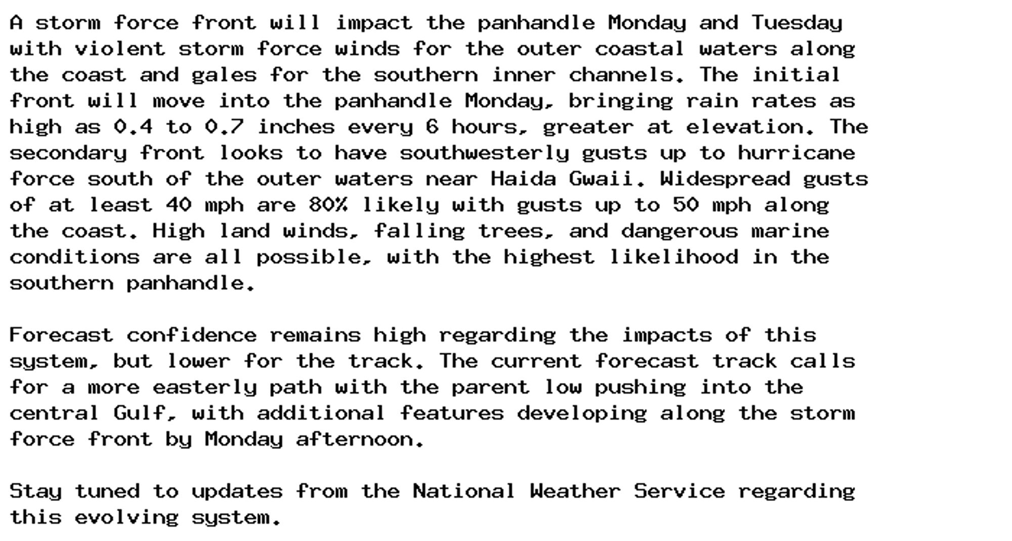 A storm force front will impact the panhandle Monday and Tuesday
with violent storm force winds for the outer coastal waters along
the coast and gales for the southern inner channels. The initial
front will move into the panhandle Monday, bringing rain rates as
high as 0.4 to 0.7 inches every 6 hours, greater at elevation. The
secondary front looks to have southwesterly gusts up to hurricane
force south of the outer waters near Haida Gwaii. Widespread gusts
of at least 40 mph are 80% likely with gusts up to 50 mph along
the coast. High land winds, falling trees, and dangerous marine
conditions are all possible, with the highest likelihood in the
southern panhandle.

Forecast confidence remains high regarding the impacts of this
system, but lower for the track. The current forecast track calls
for a more easterly path with the parent low pushing into the
central Gulf, with additional features developing along the storm
force front by Monday afternoon.

Stay tuned to updates from the National Weather Service regarding
this evolving system.