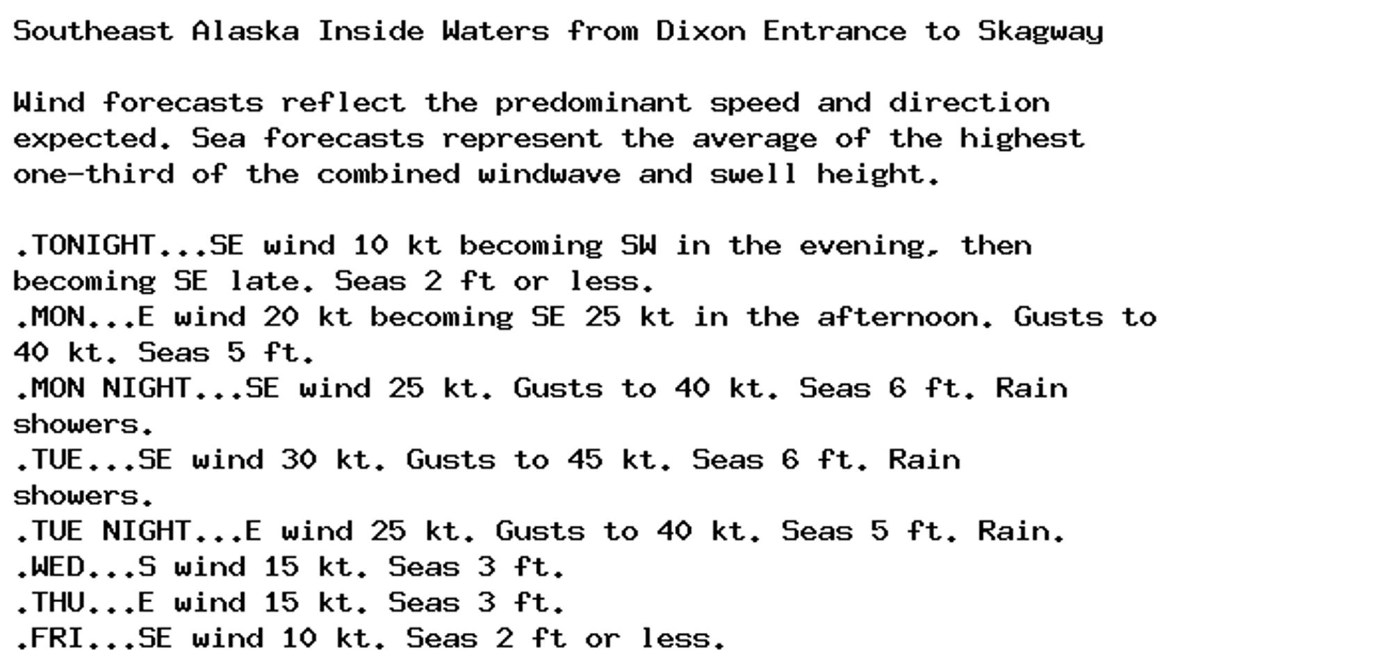 Southeast Alaska Inside Waters from Dixon Entrance to Skagway

Wind forecasts reflect the predominant speed and direction
expected. Sea forecasts represent the average of the highest
one-third of the combined windwave and swell height.

.TONIGHT...SE wind 10 kt becoming SW in the evening, then
becoming SE late. Seas 2 ft or less.
.MON...E wind 20 kt becoming SE 25 kt in the afternoon. Gusts to
40 kt. Seas 5 ft.
.MON NIGHT...SE wind 25 kt. Gusts to 40 kt. Seas 6 ft. Rain
showers.
.TUE...SE wind 30 kt. Gusts to 45 kt. Seas 6 ft. Rain
showers.
.TUE NIGHT...E wind 25 kt. Gusts to 40 kt. Seas 5 ft. Rain.
.WED...S wind 15 kt. Seas 3 ft.
.THU...E wind 15 kt. Seas 3 ft.
.FRI...SE wind 10 kt. Seas 2 ft or less.