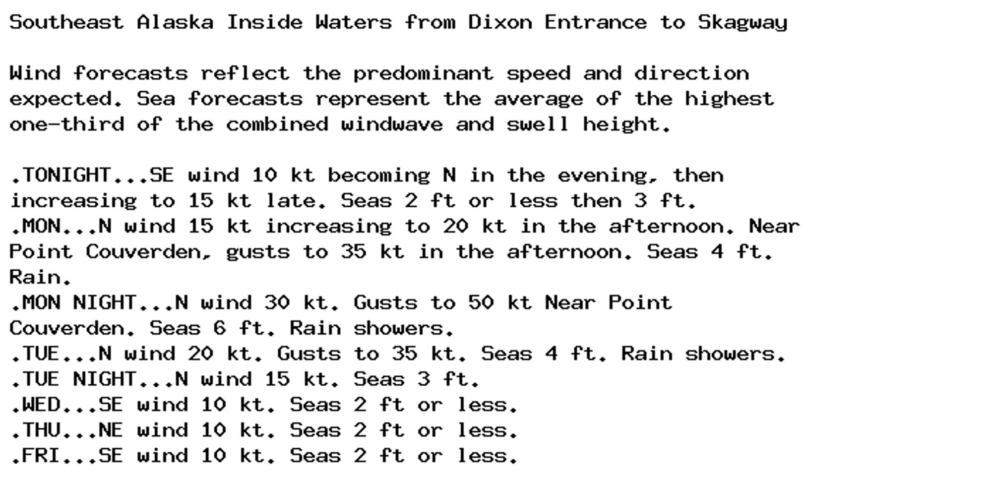 Southeast Alaska Inside Waters from Dixon Entrance to Skagway

Wind forecasts reflect the predominant speed and direction
expected. Sea forecasts represent the average of the highest
one-third of the combined windwave and swell height.

.TONIGHT...SE wind 10 kt becoming N in the evening, then
increasing to 15 kt late. Seas 2 ft or less then 3 ft.
.MON...N wind 15 kt increasing to 20 kt in the afternoon. Near
Point Couverden, gusts to 35 kt in the afternoon. Seas 4 ft.
Rain.
.MON NIGHT...N wind 30 kt. Gusts to 50 kt Near Point
Couverden. Seas 6 ft. Rain showers.
.TUE...N wind 20 kt. Gusts to 35 kt. Seas 4 ft. Rain showers.
.TUE NIGHT...N wind 15 kt. Seas 3 ft.
.WED...SE wind 10 kt. Seas 2 ft or less.
.THU...NE wind 10 kt. Seas 2 ft or less.
.FRI...SE wind 10 kt. Seas 2 ft or less.