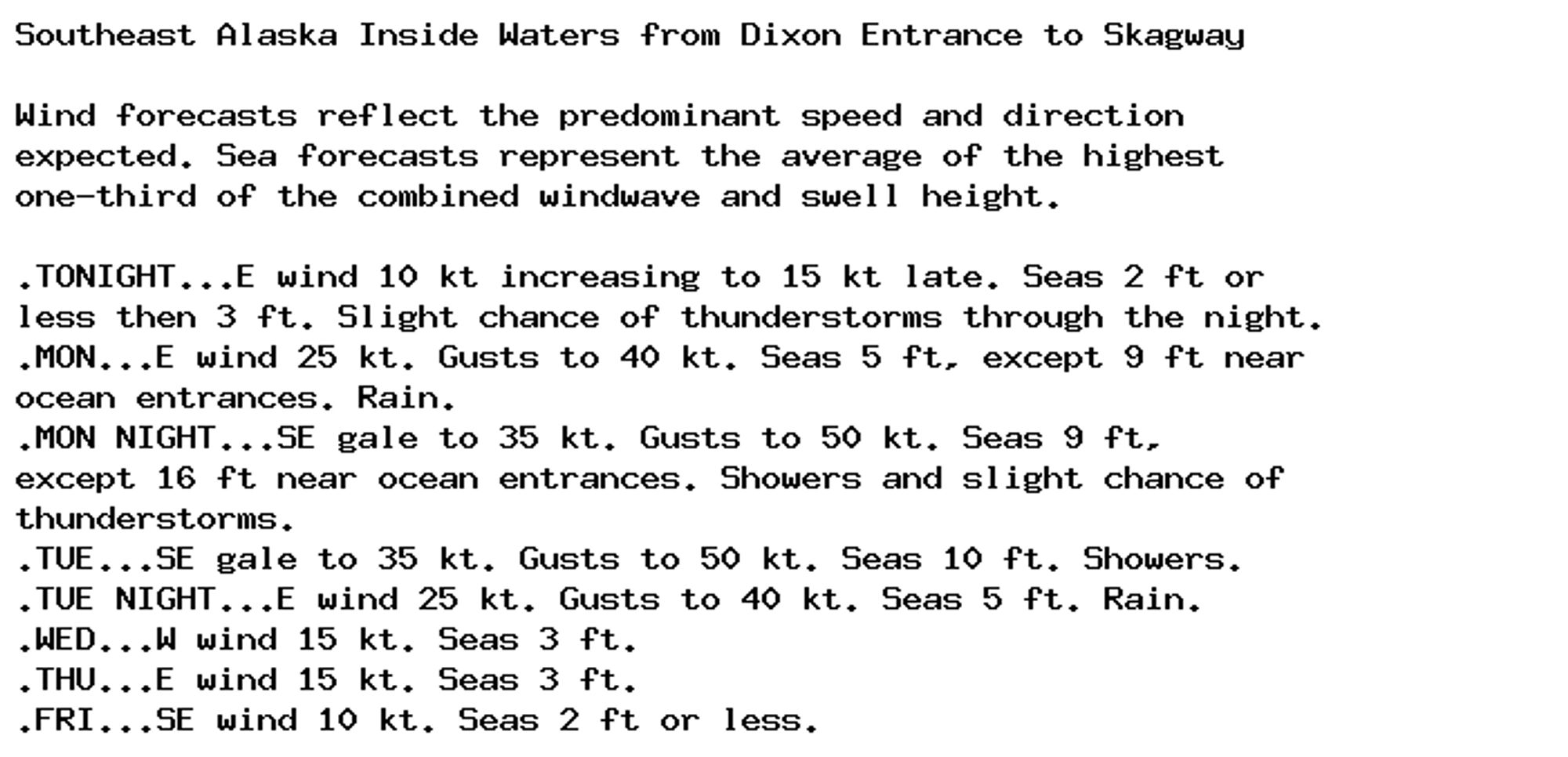 Southeast Alaska Inside Waters from Dixon Entrance to Skagway

Wind forecasts reflect the predominant speed and direction
expected. Sea forecasts represent the average of the highest
one-third of the combined windwave and swell height.

.TONIGHT...E wind 10 kt increasing to 15 kt late. Seas 2 ft or
less then 3 ft. Slight chance of thunderstorms through the night.
.MON...E wind 25 kt. Gusts to 40 kt. Seas 5 ft, except 9 ft near
ocean entrances. Rain.
.MON NIGHT...SE gale to 35 kt. Gusts to 50 kt. Seas 9 ft,
except 16 ft near ocean entrances. Showers and slight chance of
thunderstorms.
.TUE...SE gale to 35 kt. Gusts to 50 kt. Seas 10 ft. Showers.
.TUE NIGHT...E wind 25 kt. Gusts to 40 kt. Seas 5 ft. Rain.
.WED...W wind 15 kt. Seas 3 ft.
.THU...E wind 15 kt. Seas 3 ft.
.FRI...SE wind 10 kt. Seas 2 ft or less.