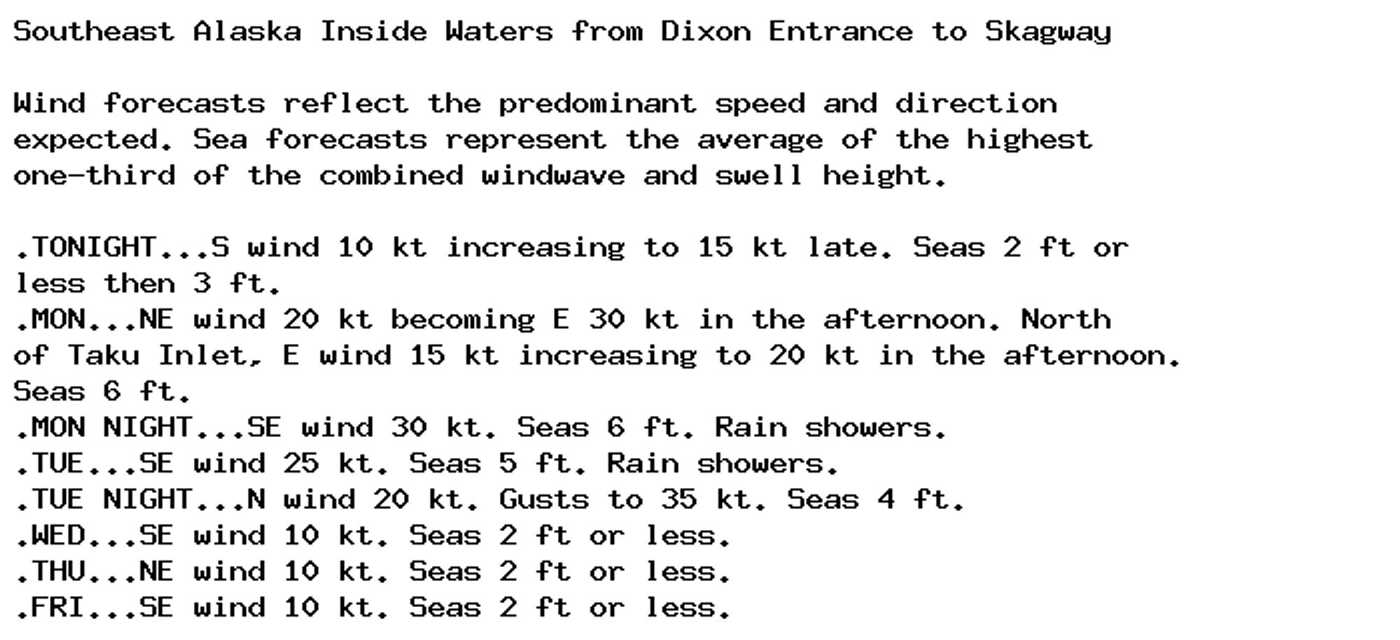 Southeast Alaska Inside Waters from Dixon Entrance to Skagway

Wind forecasts reflect the predominant speed and direction
expected. Sea forecasts represent the average of the highest
one-third of the combined windwave and swell height.

.TONIGHT...S wind 10 kt increasing to 15 kt late. Seas 2 ft or
less then 3 ft.
.MON...NE wind 20 kt becoming E 30 kt in the afternoon. North
of Taku Inlet, E wind 15 kt increasing to 20 kt in the afternoon.
Seas 6 ft.
.MON NIGHT...SE wind 30 kt. Seas 6 ft. Rain showers.
.TUE...SE wind 25 kt. Seas 5 ft. Rain showers.
.TUE NIGHT...N wind 20 kt. Gusts to 35 kt. Seas 4 ft.
.WED...SE wind 10 kt. Seas 2 ft or less.
.THU...NE wind 10 kt. Seas 2 ft or less.
.FRI...SE wind 10 kt. Seas 2 ft or less.