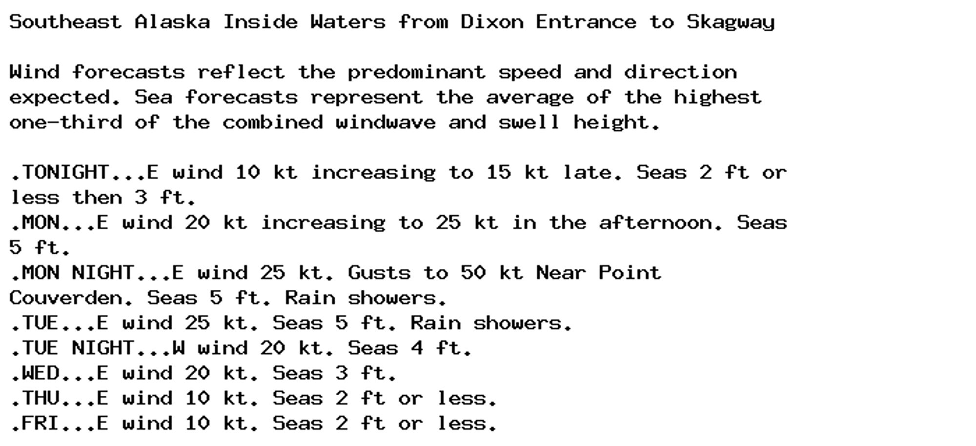 Southeast Alaska Inside Waters from Dixon Entrance to Skagway

Wind forecasts reflect the predominant speed and direction
expected. Sea forecasts represent the average of the highest
one-third of the combined windwave and swell height.

.TONIGHT...E wind 10 kt increasing to 15 kt late. Seas 2 ft or
less then 3 ft.
.MON...E wind 20 kt increasing to 25 kt in the afternoon. Seas
5 ft.
.MON NIGHT...E wind 25 kt. Gusts to 50 kt Near Point
Couverden. Seas 5 ft. Rain showers.
.TUE...E wind 25 kt. Seas 5 ft. Rain showers.
.TUE NIGHT...W wind 20 kt. Seas 4 ft.
.WED...E wind 20 kt. Seas 3 ft.
.THU...E wind 10 kt. Seas 2 ft or less.
.FRI...E wind 10 kt. Seas 2 ft or less.