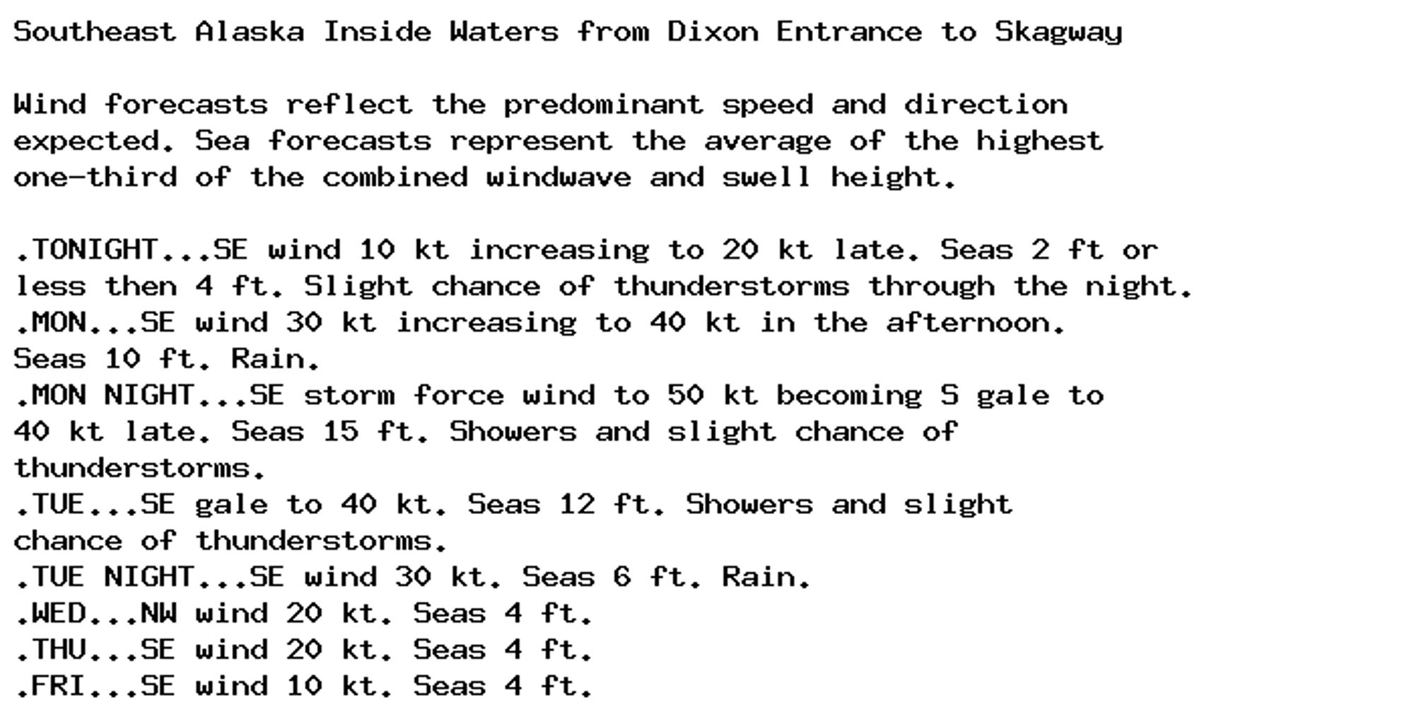 Southeast Alaska Inside Waters from Dixon Entrance to Skagway

Wind forecasts reflect the predominant speed and direction
expected. Sea forecasts represent the average of the highest
one-third of the combined windwave and swell height.

.TONIGHT...SE wind 10 kt increasing to 20 kt late. Seas 2 ft or
less then 4 ft. Slight chance of thunderstorms through the night.
.MON...SE wind 30 kt increasing to 40 kt in the afternoon.
Seas 10 ft. Rain.
.MON NIGHT...SE storm force wind to 50 kt becoming S gale to
40 kt late. Seas 15 ft. Showers and slight chance of
thunderstorms.
.TUE...SE gale to 40 kt. Seas 12 ft. Showers and slight
chance of thunderstorms.
.TUE NIGHT...SE wind 30 kt. Seas 6 ft. Rain.
.WED...NW wind 20 kt. Seas 4 ft.
.THU...SE wind 20 kt. Seas 4 ft.
.FRI...SE wind 10 kt. Seas 4 ft.