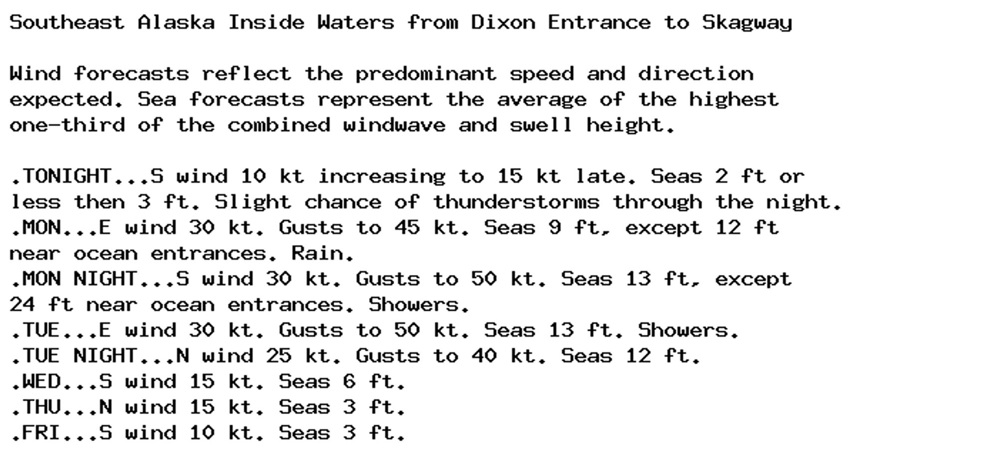 Southeast Alaska Inside Waters from Dixon Entrance to Skagway

Wind forecasts reflect the predominant speed and direction
expected. Sea forecasts represent the average of the highest
one-third of the combined windwave and swell height.

.TONIGHT...S wind 10 kt increasing to 15 kt late. Seas 2 ft or
less then 3 ft. Slight chance of thunderstorms through the night.
.MON...E wind 30 kt. Gusts to 45 kt. Seas 9 ft, except 12 ft
near ocean entrances. Rain.
.MON NIGHT...S wind 30 kt. Gusts to 50 kt. Seas 13 ft, except
24 ft near ocean entrances. Showers.
.TUE...E wind 30 kt. Gusts to 50 kt. Seas 13 ft. Showers.
.TUE NIGHT...N wind 25 kt. Gusts to 40 kt. Seas 12 ft.
.WED...S wind 15 kt. Seas 6 ft.
.THU...N wind 15 kt. Seas 3 ft.
.FRI...S wind 10 kt. Seas 3 ft.