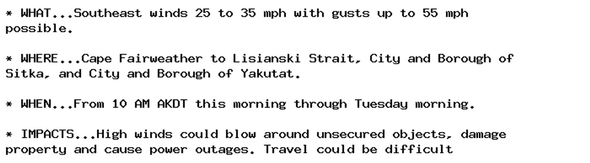 * WHAT...Southeast winds 25 to 35 mph with gusts up to 55 mph
possible.

* WHERE...Cape Fairweather to Lisianski Strait, City and Borough of
Sitka, and City and Borough of Yakutat.

* WHEN...From 10 AM AKDT this morning through Tuesday morning.

* IMPACTS...High winds could blow around unsecured objects, damage
property and cause power outages. Travel could be difficult