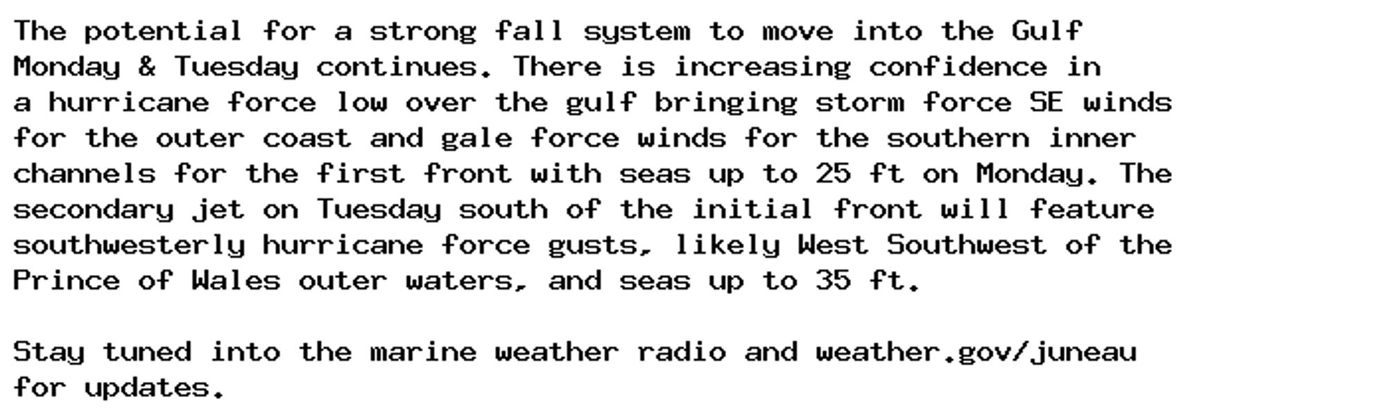 The potential for a strong fall system to move into the Gulf
Monday & Tuesday continues. There is increasing confidence in
a hurricane force low over the gulf bringing storm force SE winds
for the outer coast and gale force winds for the southern inner
channels for the first front with seas up to 25 ft on Monday. The
secondary jet on Tuesday south of the initial front will feature
southwesterly hurricane force gusts, likely West Southwest of the
Prince of Wales outer waters, and seas up to 35 ft.

Stay tuned into the marine weather radio and weather.gov/juneau
for updates.