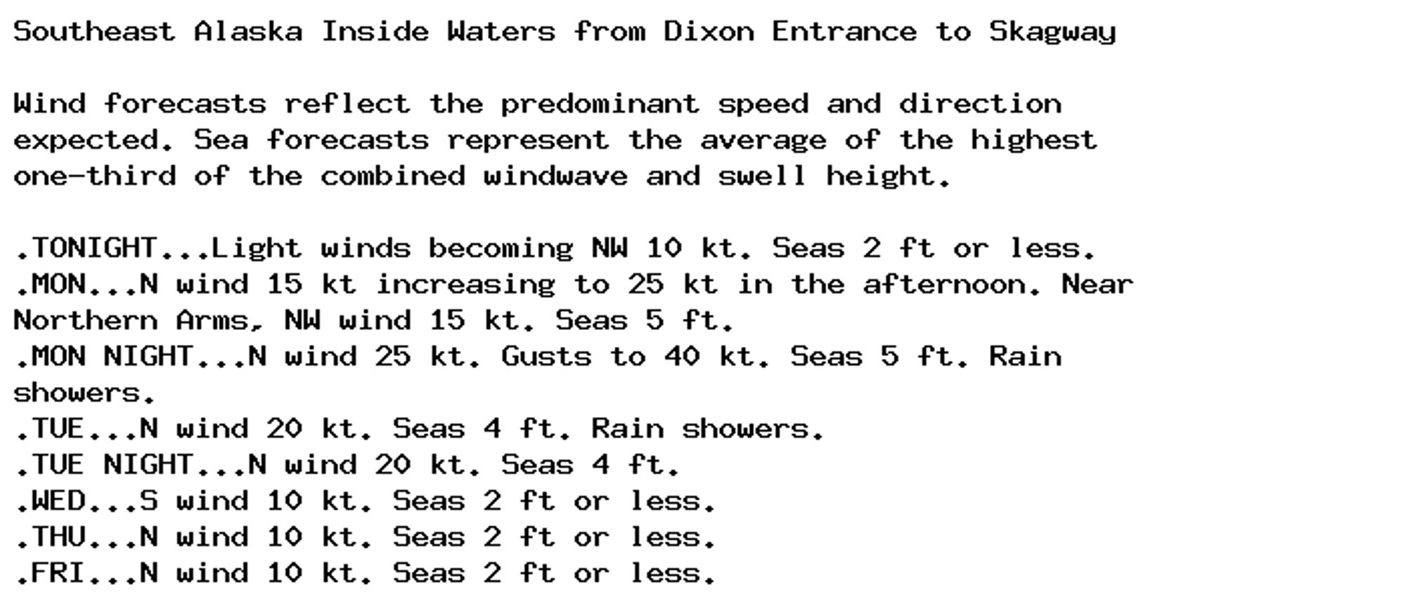 Southeast Alaska Inside Waters from Dixon Entrance to Skagway

Wind forecasts reflect the predominant speed and direction
expected. Sea forecasts represent the average of the highest
one-third of the combined windwave and swell height.

.TONIGHT...Light winds becoming NW 10 kt. Seas 2 ft or less.
.MON...N wind 15 kt increasing to 25 kt in the afternoon. Near
Northern Arms, NW wind 15 kt. Seas 5 ft.
.MON NIGHT...N wind 25 kt. Gusts to 40 kt. Seas 5 ft. Rain
showers.
.TUE...N wind 20 kt. Seas 4 ft. Rain showers.
.TUE NIGHT...N wind 20 kt. Seas 4 ft.
.WED...S wind 10 kt. Seas 2 ft or less.
.THU...N wind 10 kt. Seas 2 ft or less.
.FRI...N wind 10 kt. Seas 2 ft or less.