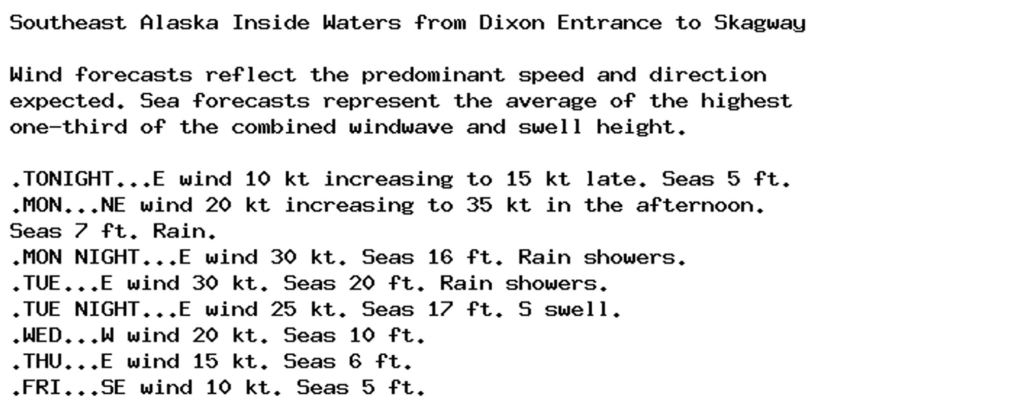 Southeast Alaska Inside Waters from Dixon Entrance to Skagway

Wind forecasts reflect the predominant speed and direction
expected. Sea forecasts represent the average of the highest
one-third of the combined windwave and swell height.

.TONIGHT...E wind 10 kt increasing to 15 kt late. Seas 5 ft.
.MON...NE wind 20 kt increasing to 35 kt in the afternoon.
Seas 7 ft. Rain.
.MON NIGHT...E wind 30 kt. Seas 16 ft. Rain showers.
.TUE...E wind 30 kt. Seas 20 ft. Rain showers.
.TUE NIGHT...E wind 25 kt. Seas 17 ft. S swell.
.WED...W wind 20 kt. Seas 10 ft.
.THU...E wind 15 kt. Seas 6 ft.
.FRI...SE wind 10 kt. Seas 5 ft.