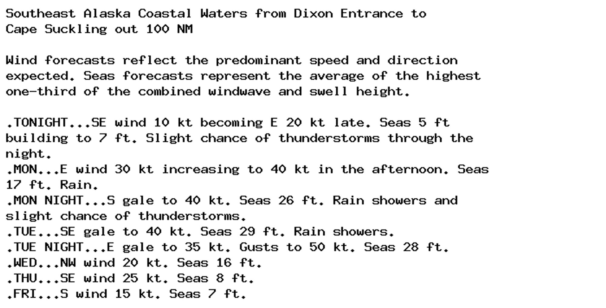 Southeast Alaska Coastal Waters from Dixon Entrance to
Cape Suckling out 100 NM

Wind forecasts reflect the predominant speed and direction
expected. Seas forecasts represent the average of the highest
one-third of the combined windwave and swell height.

.TONIGHT...SE wind 10 kt becoming E 20 kt late. Seas 5 ft
building to 7 ft. Slight chance of thunderstorms through the
night.
.MON...E wind 30 kt increasing to 40 kt in the afternoon. Seas
17 ft. Rain.
.MON NIGHT...S gale to 40 kt. Seas 26 ft. Rain showers and
slight chance of thunderstorms.
.TUE...SE gale to 40 kt. Seas 29 ft. Rain showers.
.TUE NIGHT...E gale to 35 kt. Gusts to 50 kt. Seas 28 ft.
.WED...NW wind 20 kt. Seas 16 ft.
.THU...SE wind 25 kt. Seas 8 ft.
.FRI...S wind 15 kt. Seas 7 ft.