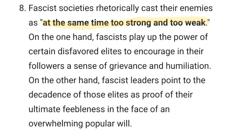 Screenshot taken from wikipedia page for Ur-fascism (https://en.m.wikipedia.org/wiki/Ur-Fascism body text): "8. Fascist societies rhetorically cast their enemies as 'at the same time too strong and too weak.' On the one hand, fascists play up the power of certain disfavored elites to encourage in their followers a sense of grievance and humiliation. On the other hand, fascist leaders point to the decadence of those elites as proof of their ultimate feebleness in the face of an overwhelming popular will."