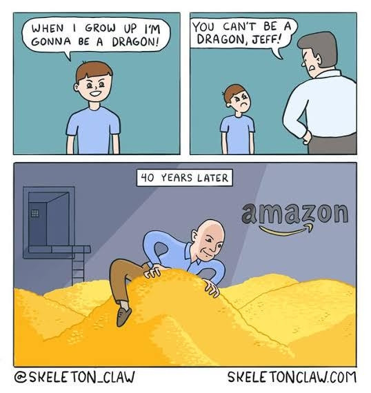 3 panel comic:
1. Young kid: "When I grow up I'm gonna be a dragon!"
2. Young kid's dad: "You can't be a dragon, Jeff!"
3. "40 years later". Adult bezos perching on top of his room full of gold like a dragon and their horde of treasure