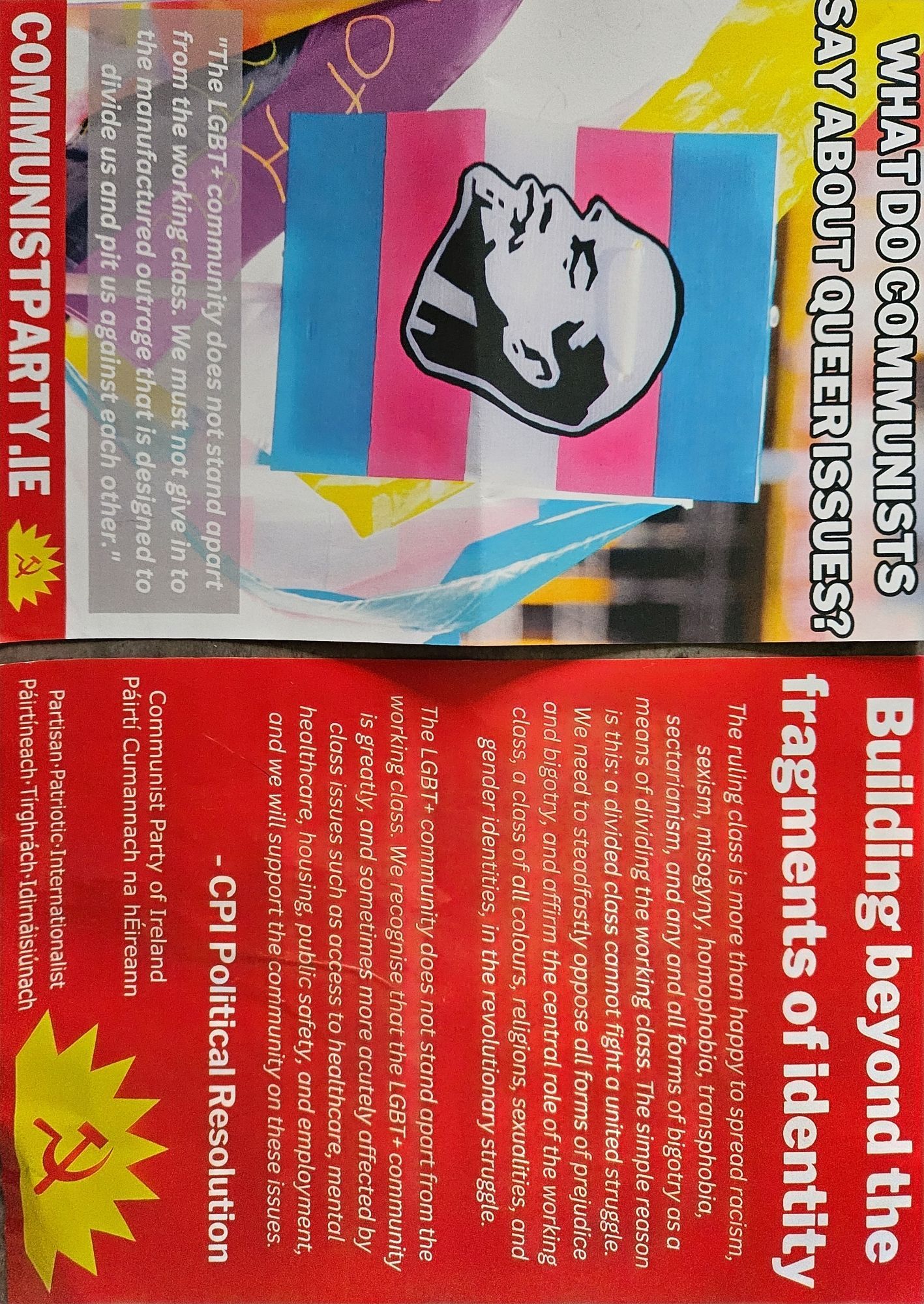 The ruling class is more than happy to spread racism
sexism, misogyny, homophobia, transphobia
sectarianism, and any and all forms of bigotry as a
means of dividing the working class. The simple reason
is this: a divided class cannot fight a united struggle.
We need to steadfastly oppose all forms of prejudice
and bigotry, and affirm the central role of the working
class, a class of all colours, religions, sexualities, and
gender identities, in the revolutionary struggle.
S
-S?
The LGBT+ community does not stand apart from the
is working greatly, class. class. and wve We ccus sometimes recognise that more moro the acutely acutely LGBT+ affected affected community by
class issues such as actess to healthcare, mental
healthcare, housing, public safety, and employment,
and we will support the community on these issues.
CPI Political Resolution
part
in to
red to
er."
Communist Party of Ireland
Páirtí Cumannach na hÉireann
Partisan.Patriotic.Internationalist
hirtíneach.Tírghrách-Idirnáisiún