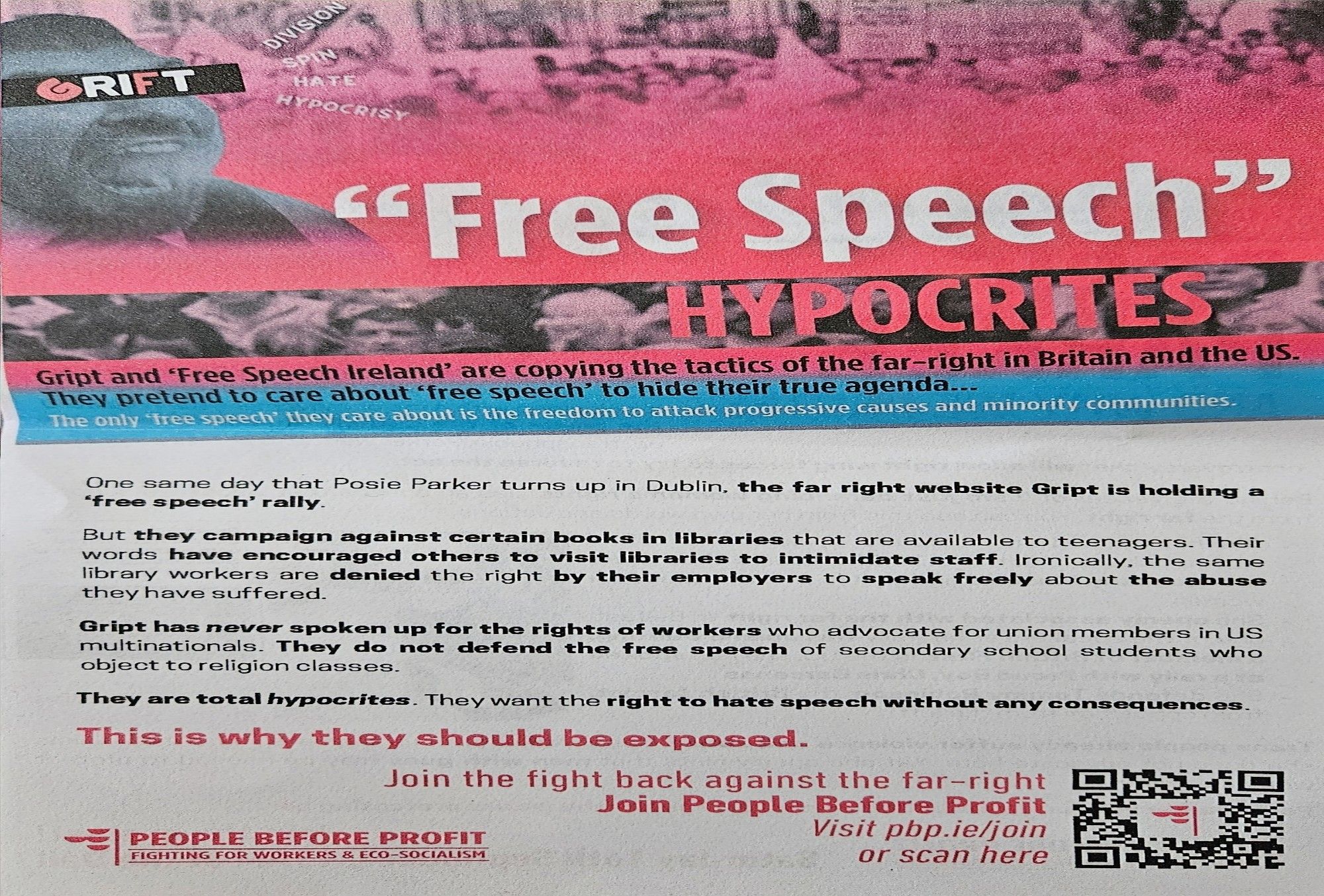 Gript and 'Free Speech lreland" are copving the tactics of the far-right in Britain and the US.
They pretend to care about free speech' to hide their true agenda..
The only free speech' they care about is the freedom to attack progressive causes and minority communities.
One same day that Posie Parker turns up in Dublin, the far right website Gript is holding O
free speech' rally.
But they campaign against certain books in libraries that are available to teenagers. Their
words have encouraged others to visit libraries to intimidate staff. Ironically, the same
library workers are denied the right by their employers to speak freely about the abuse
they have suffered.
Gript has never spoken up for the rights of wor kers who advocate for union members in US
multinationals. They do not defend the free speech of secondary school students who
object to religion classes
They are total hypocrites. They want the right to hate speech without any consequences
This is why they should be exposed