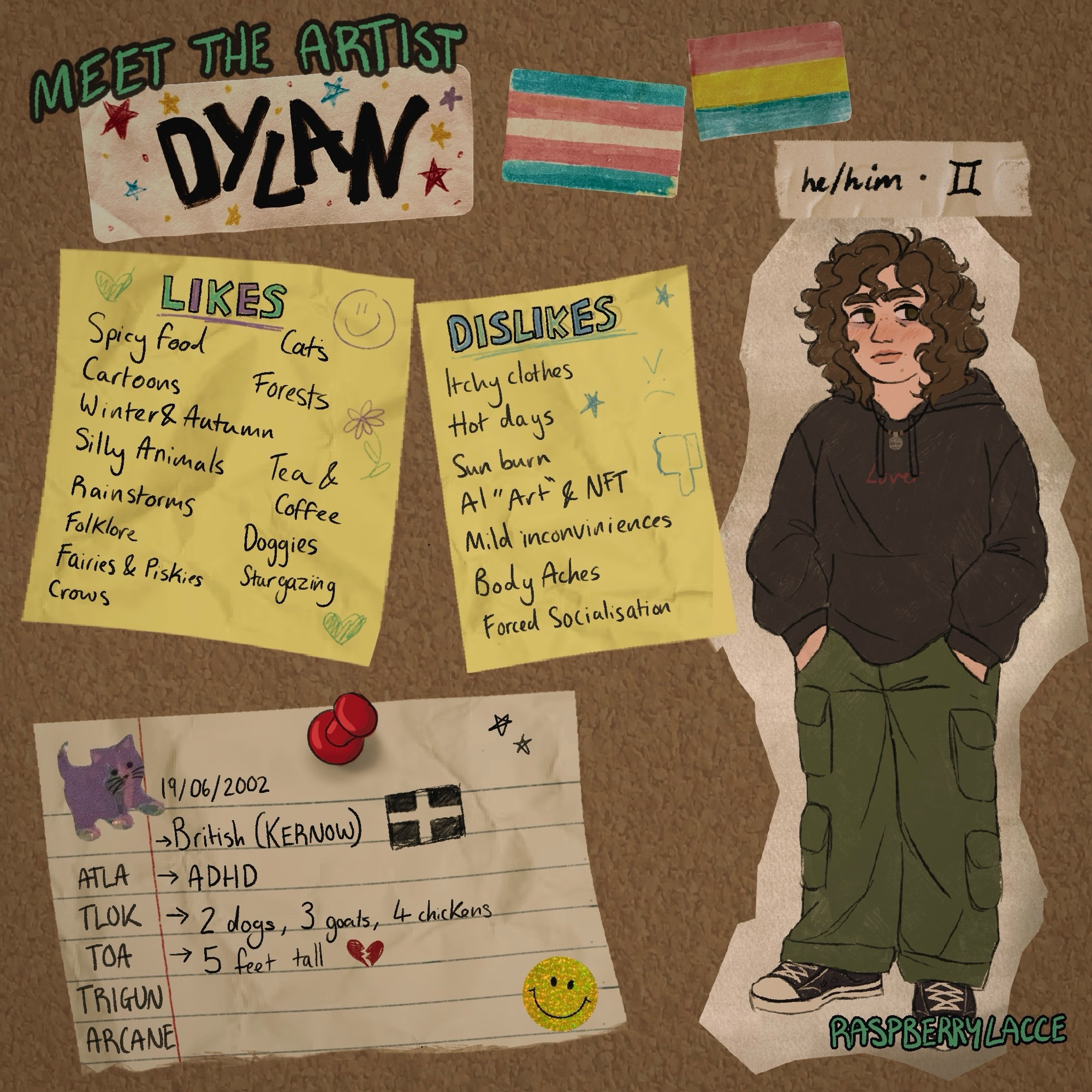 Meet the artist page. Looks like a cork board with stickers, post-it not and pinned notes with an illustration of me (curly brown hair, brown eyes, black jumper, green cargo shorts and black converse).

Likes: Spicy food, Cartoons, Winter & autumn, silly animals, rainstorms, folklore, fairies & piskies, crows, cats, forests, tea & coffee, doggies, stargazing

Dislikes: Itchy clothes, hot dogs, sun burn, AI “art” & NFT, mild inconveniences, body aches, forced socialisation

British Cornish, ADHD, 2 dogs, 3 goats, 4 chickens (UPDATE: 5 chickens), 5ft tall
ATLA, TLOK, TOA, TRIGUN, ARCANE