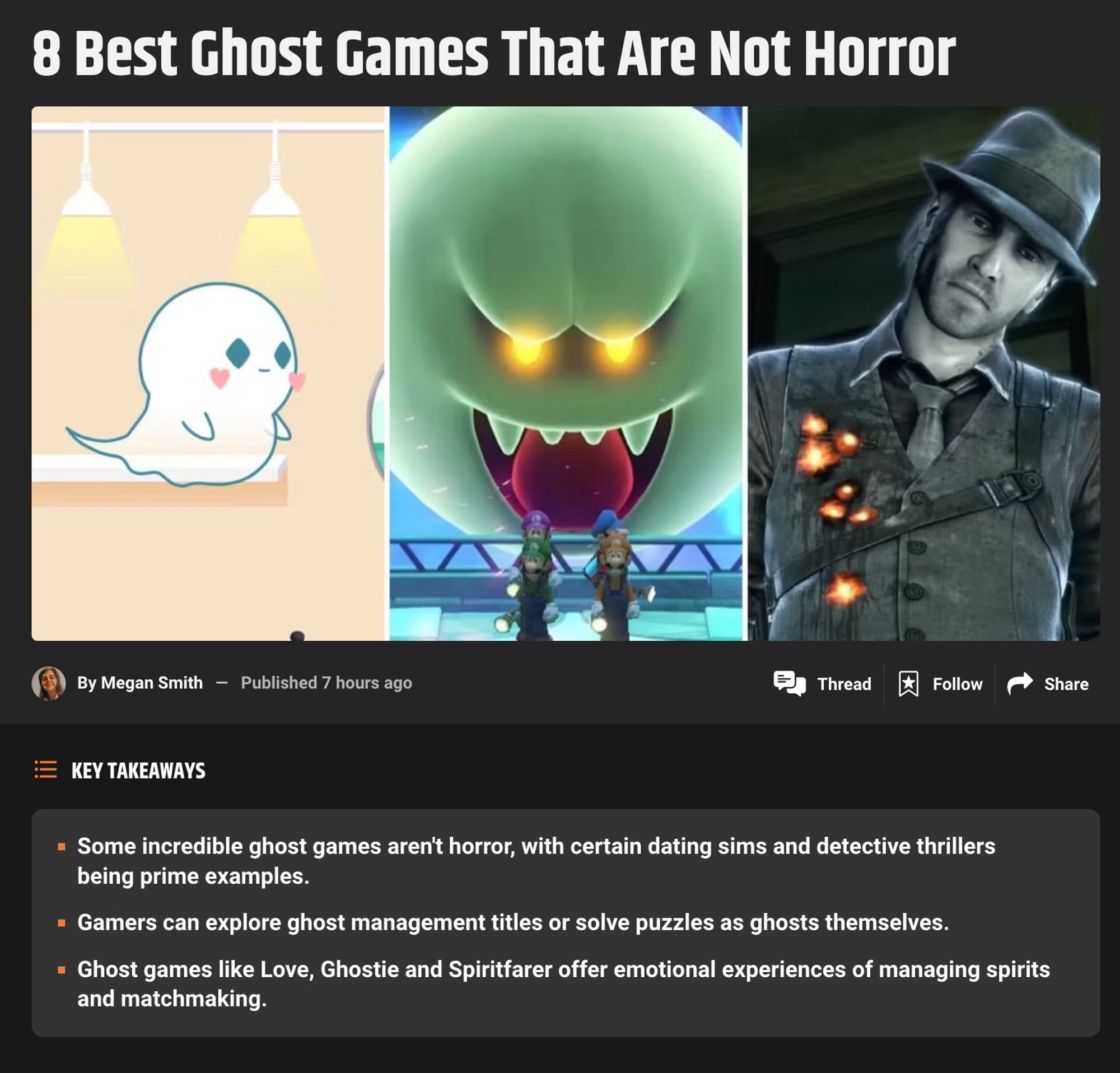 Screenshot of GameRant article titled "8 Best Ghost Games That Are Not Horror"

Below it says: 
- Some incredible ghost games aren't horror, with certain dating sims and detective thrillers being prime examples.
- Gamers can explore ghost management titles or solve puzzles as ghosts themselves.
- Ghost games like Love, Ghostie and Spiritfarer offer emotional experiences of managing spirits and matchmaking.