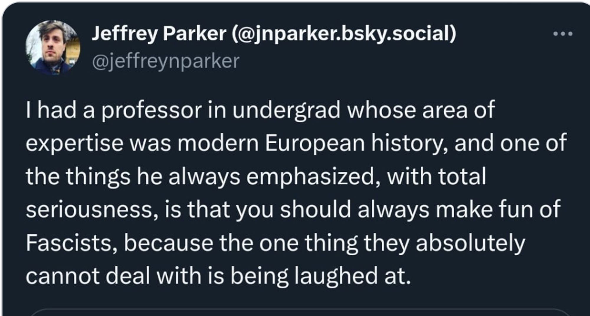 Tweet from Jeffrey Parker saying "I had a professor in undergrad whose area of expertise was modern European history, and one of the things he always emphasized, with total seriousness, is that you should always make fun of Fascists, because the one thing they absolutely cannot deal with is being laughed at."