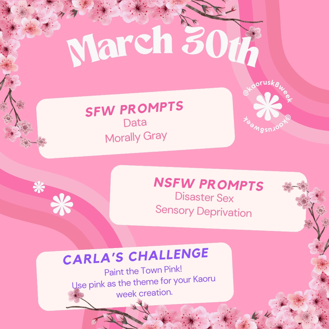 March 30th
SFW PROMPTS
Data
Morally Gray
NSFW PROMPTS
Disaster Sex
Sensory Deprivation
CARLA'S CHALLENGE 
Paint the Town Pink! Use pink as the theme for your Kaoru Week creation.