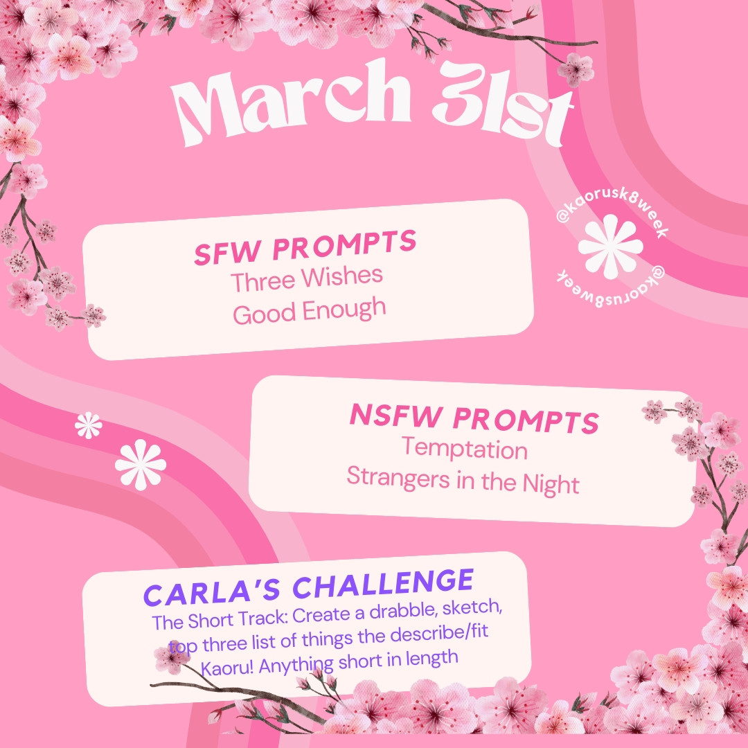 March 31st
SFW PROMPTS 
Three wishes, Good Enough 
NSFW PROMPTS 
Temptation, Strangers in the Night 
CARLA'S CHALLENGE 
The Short Track: Create a drabble, sketch, top three list of things that describe/fit Kaoru! Anything short in length.