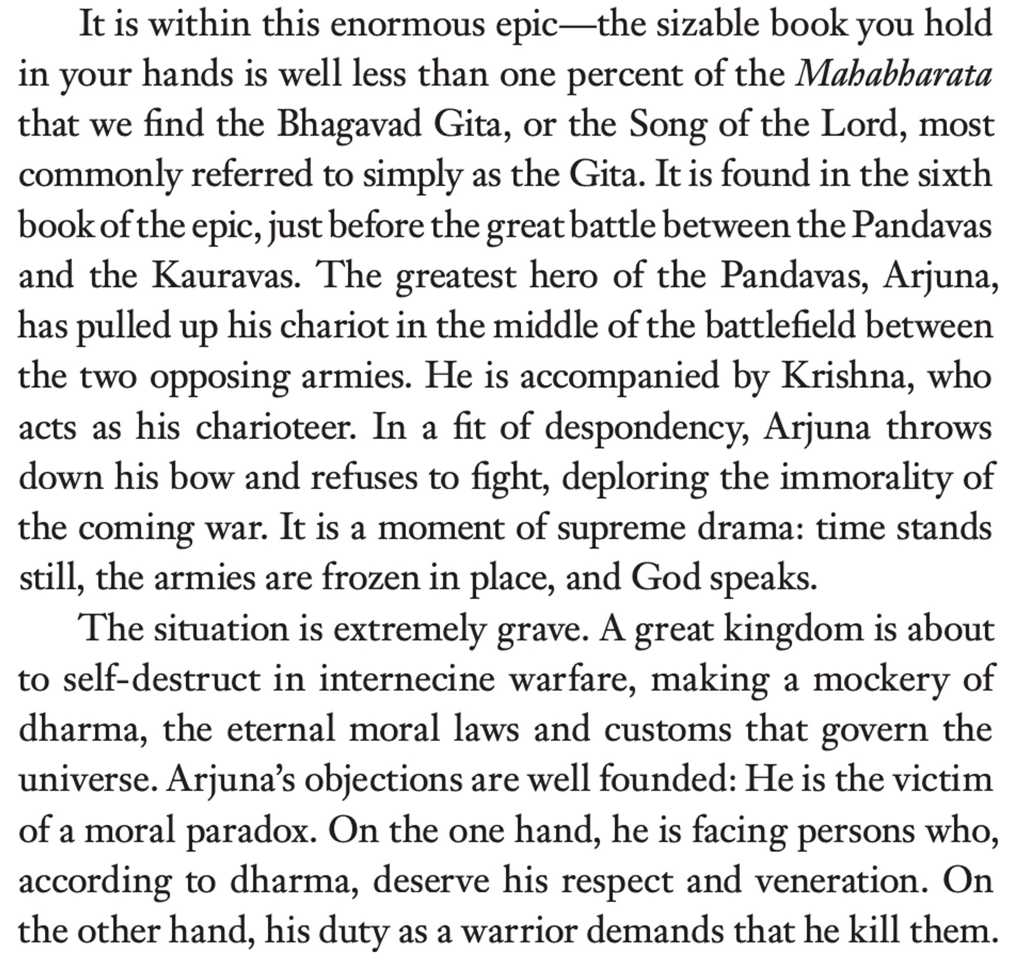 It is within this enormous epic—the sizable book you hold in your hands is well less than one percent of the Mahabharata that we find the Bhagavad Gita, or the Song of the Lord, most commonly referred to simply as the Gita. It is found in the sixth book of the epic, just before the great battle between the Pandavas and the Kauravas. The greatest hero of the Pandavas, Arjuna, has pulled up his chariot in the middle of the battlefield between the two opposing armies. He is accompanied by Krishna, who acts as his charioteer. In a fit of despondency, Arjuna throws down his bow and refuses to fight, deploring the immorality of the coming war. It is a moment of supreme drama: time stands still, the armies are frozen in place, and God speaks.
The situation is extremely grave. A great kingdom is about to self-destruct in internecine warfare, making a mockery of dharma, the eternal moral laws and customs that govern the universe. Arjuna's objections are well founded: He is the victim of a moral