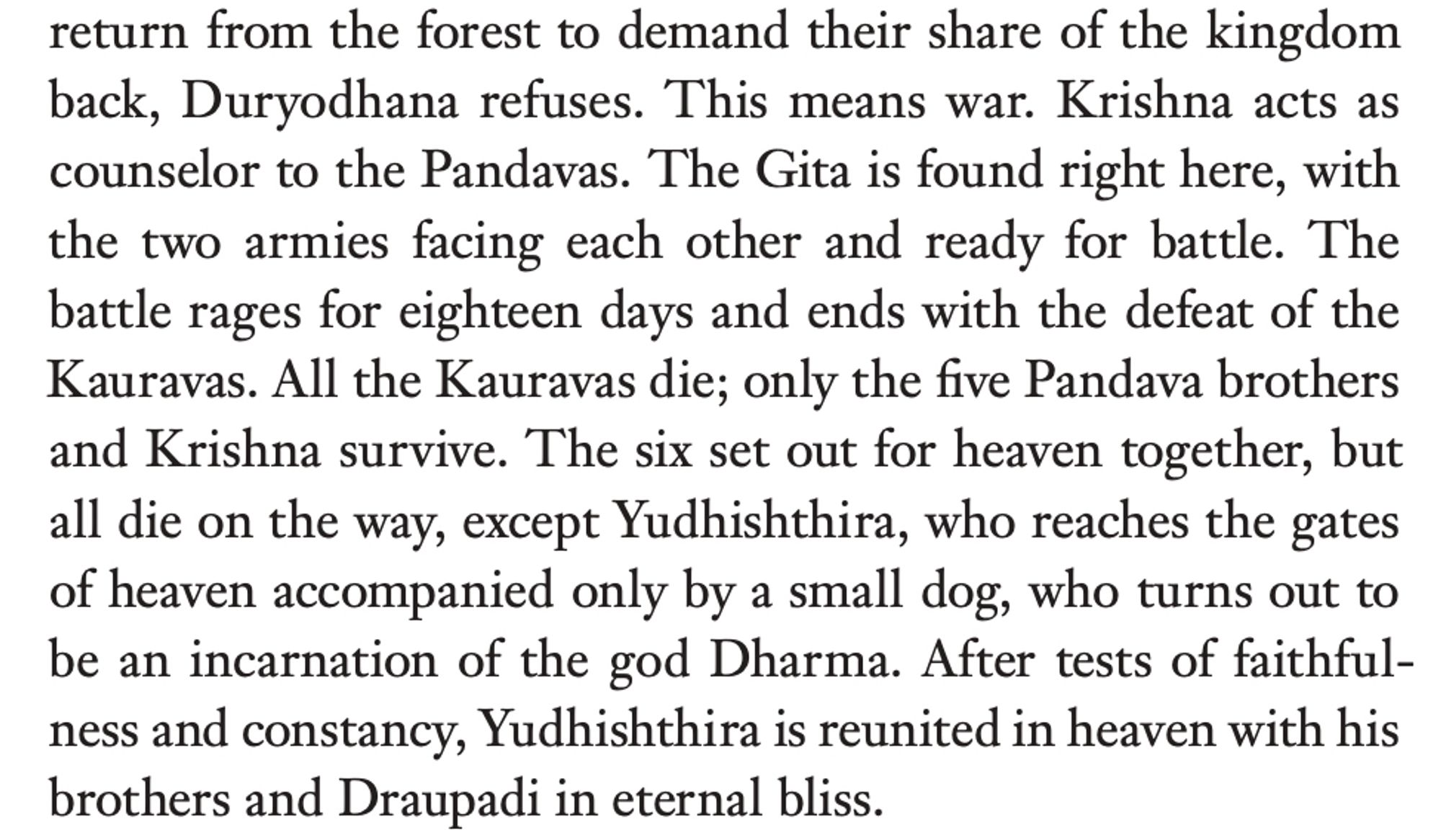 return from the forest to demand their share of the kingdom back, Duryodhana refuses. This means war. Krishna acts as counselor to the Pandavas. The Gita is found right here, with the two armies facing each other and ready for battle. The battle rages for eighteen days and ends with the defeat of the Kauravas. All the Kauravas die; only the five Pandava brothers and Krishna survive. The six set out for heaven together, but all die on the way, except Yudhishthira, who reaches the gates of heaven accompanied only by a small dog, who turns out to be an incarnation of the god Dharma. After tests of faithfulness and constancy, Yudhishthira is reunited in heaven with his brothers and Draupadi in eternal bliss.