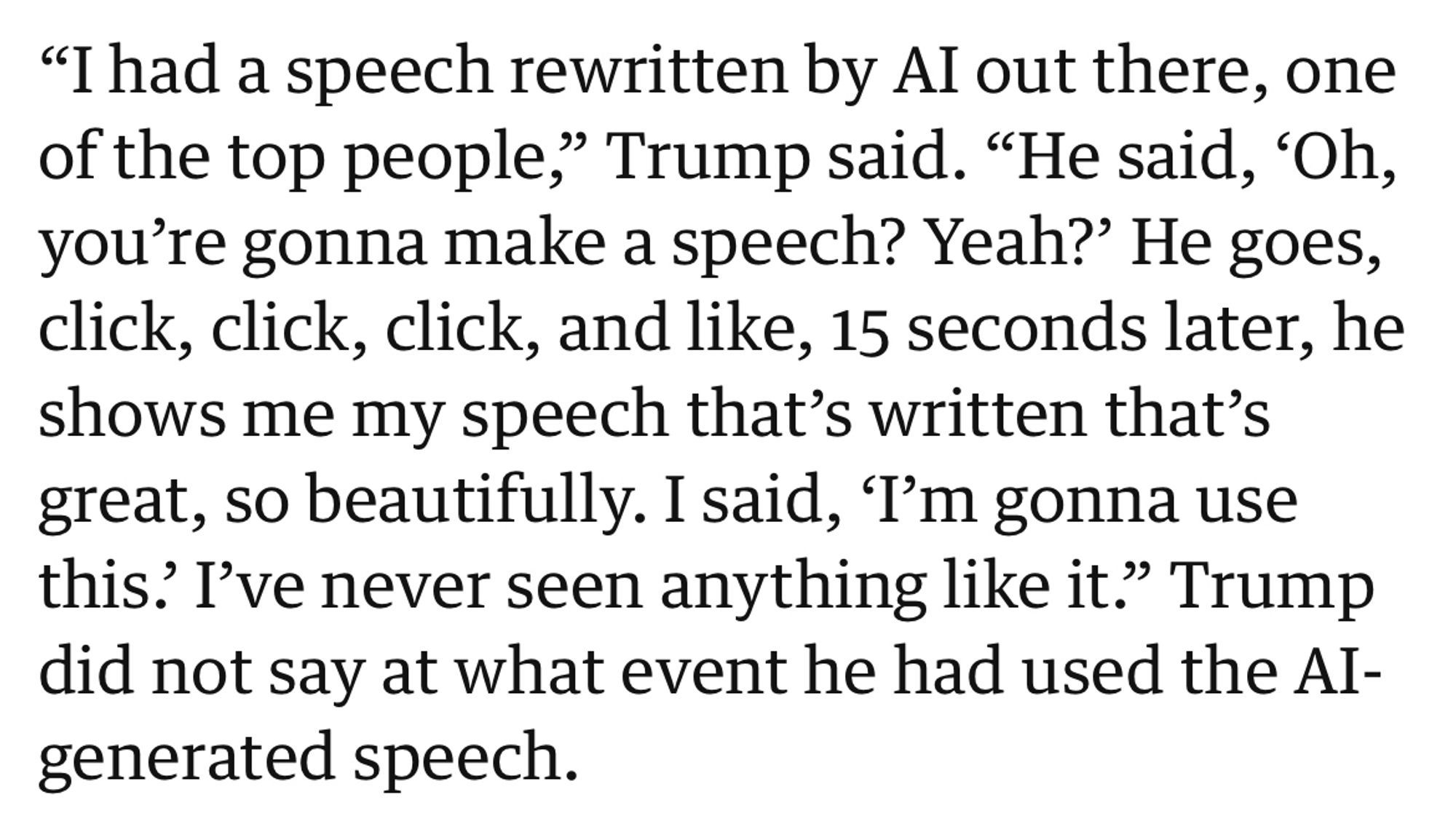 "I had a speech rewritten by Al out there, one of the top people," Trump said. "He said, 'Oh, you're gonna make a speech? Yeah?' He goes, click, click, click, and like, 15 seconds later, he shows me my speech that's written that's great, so beautifully. I said, 'I'm gonna use this? I've never seen anything like it." Trump did not say at what event he had used the AI-generated speech.