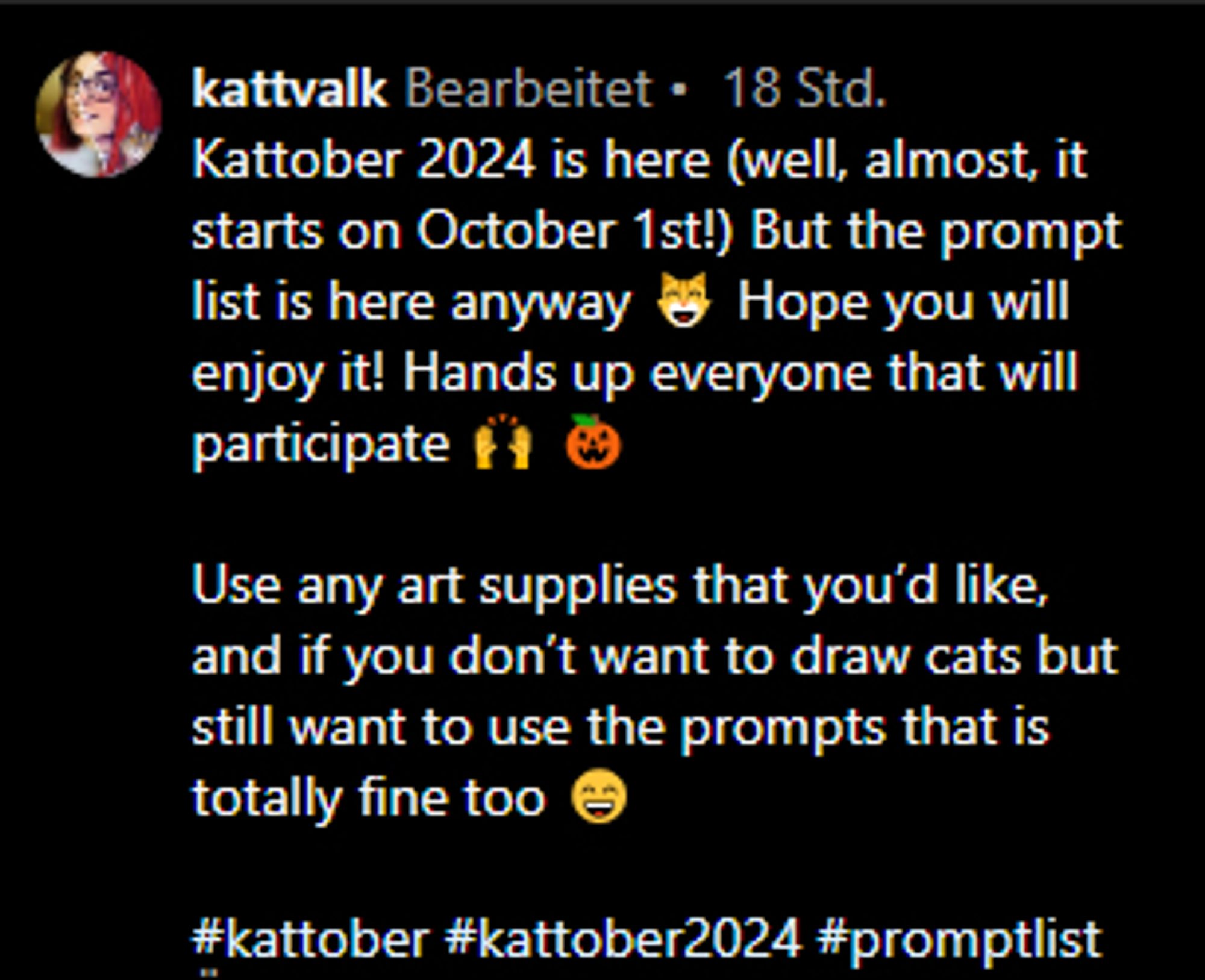 Instagram-Screenshot zum Infotext des diesjährigen #Kattober:

Kattober 2024 is here (well, almost, it starts on October 1st!) But the prompt list is here anyway 😸 Hope you will enjoy it! Hands up everyone that will participate 🙌🎃

Use any art supplies that you'd like, and if you don't want to draw cats but still want to use the prompts that is totally fine too 😄

#kattober #kattober2024 #promptlist