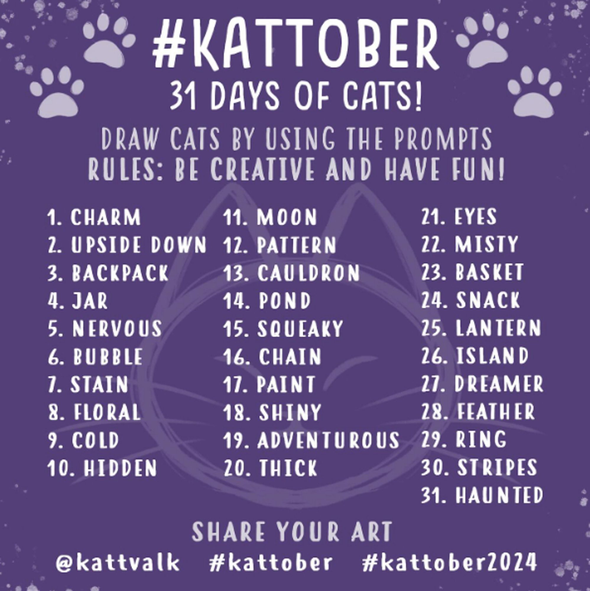 Die Promptliste für den #Kattober auf lila Hintergrund mit Pfötchen und einem Katzenkopf dekoriert. #Kattober 31 Days of cats! Draw cats by using the prompts | Rules: Be creative and have fun!

1. Charm
2. Upside Down
3. Backpack
4. Jar
5. Nervous
6. Bubble
7. Stain
8. Floral
9. Cold
10. Hidden
11. Moon
12. Pattern
13. Cauldron
14. Pond
15. Squeaky
16. Chain
17. Paint
18. Shiny
19. Adventurous
20. Thick
21. Eyes
22. Misty
23. Basket
24. Snack
25. Lantern
26. Island
27. Dreamer
28. Feather
29. Ring
30. Stripes
31. Haunted

Share your Art @kattvalk #kattober #kattober2024