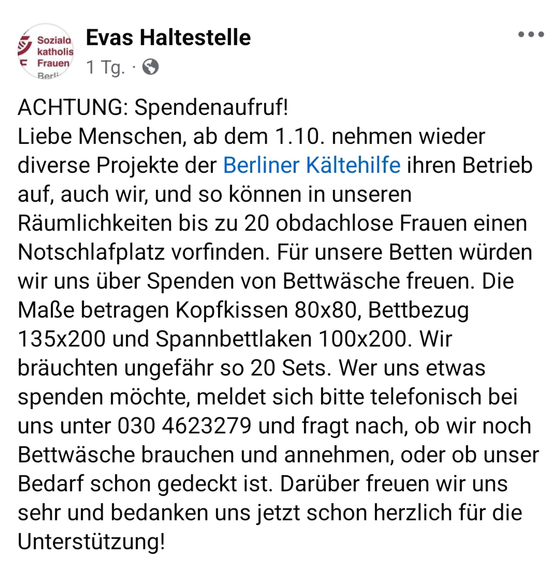 Evas Haltestelle 

ACHTUNG: Spendenaufruf!
Liebe Menschen, ab dem 1.10. nehmen wieder
diverse Projekte der Berliner Kältehilfe ihren Betrieb
auf, auch wir, und so können in unseren
Räumlichkeiten bis zu 20 obdachlose Frauen einen Notschlafplatz vorfinden. Für unsere Betten würden wir uns über Spenden von Bettwäsche freuen. Die Maße betragen Kopfkissen 80x80, Bettbezug
135x200 und Spannbettlaken 100x200. Wir bräuchten ungefähr so 20 Sets. Wer uns etwas spenden möchte, meldet sich bitte telefonisch bei uns unter 030 4623279 und fragt nach, ob wir noch Bettwäsche brauchen und annehmen, oder ob unser Bedarf schon gedeckt ist. Darüber freuen wir uns sehr und bedanken uns jetzt schon herzlich für die Unterstützung!