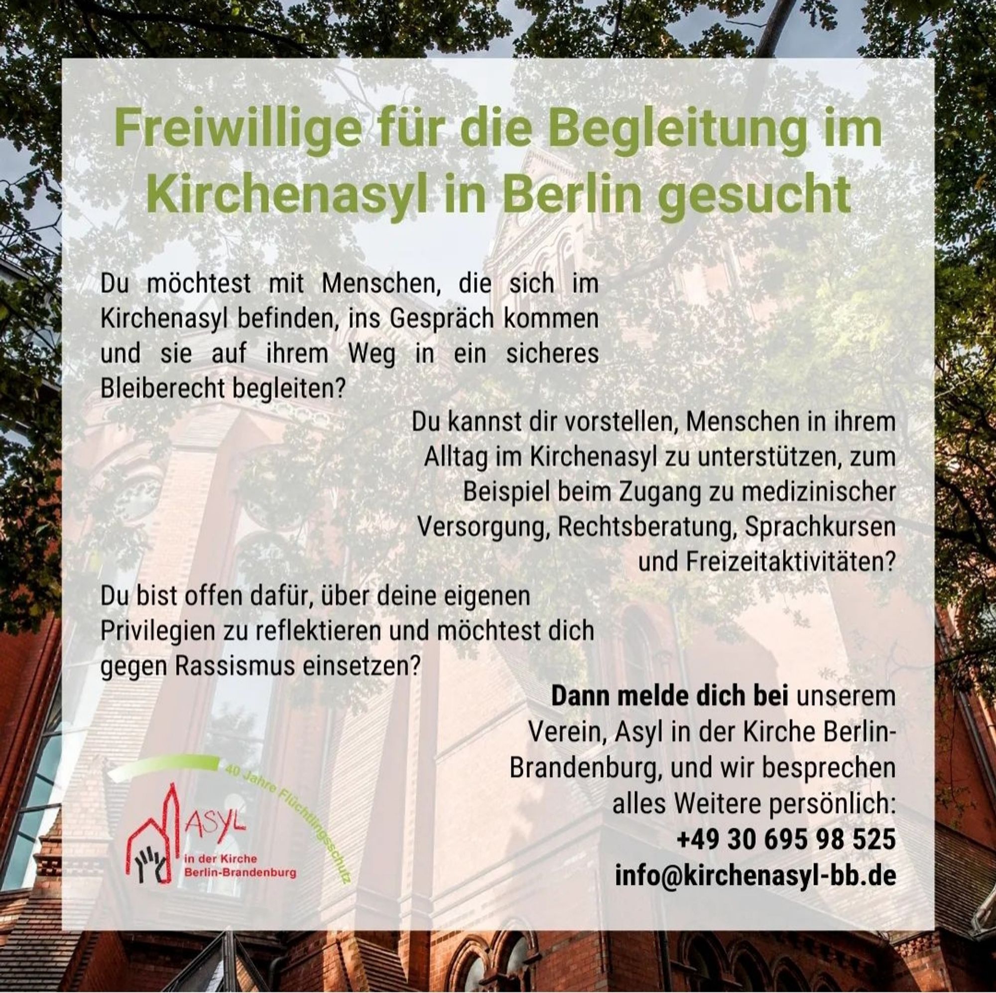 Freiwillige für die Begleitung im
Kirchenasyl in Berlin gesucht
Du möchtest mit Menschen, die sich im Kirchenasyl befinden, ins Gespräch kommen und sie auf ihrem Weg in ein sicheres Bleiberecht begleiten?
Du kannst dir vorstellen, Menschen in ihrem Alltag im Kirchenasyl zu unterstützen, zum Beispiel beim Zugang zu medizinischer Versorgung, Rechtsberatung, Sprachkursen
und Freizeitaktivitäten?
Du bist offen dafür, über deine eigenen
Privilegien zu reflektieren und möchtest dich
gegen Rassismus einsetzen?
in der Kirche
Berlin-Brandenburg
Dann melde dich bei unserem Verein, Asyl in der Kirche BerlinBrandenburg, und wir besprechen
alles Weitere persönlich:
+49 30 695 98 525 info@kirchenasyl-bb.de