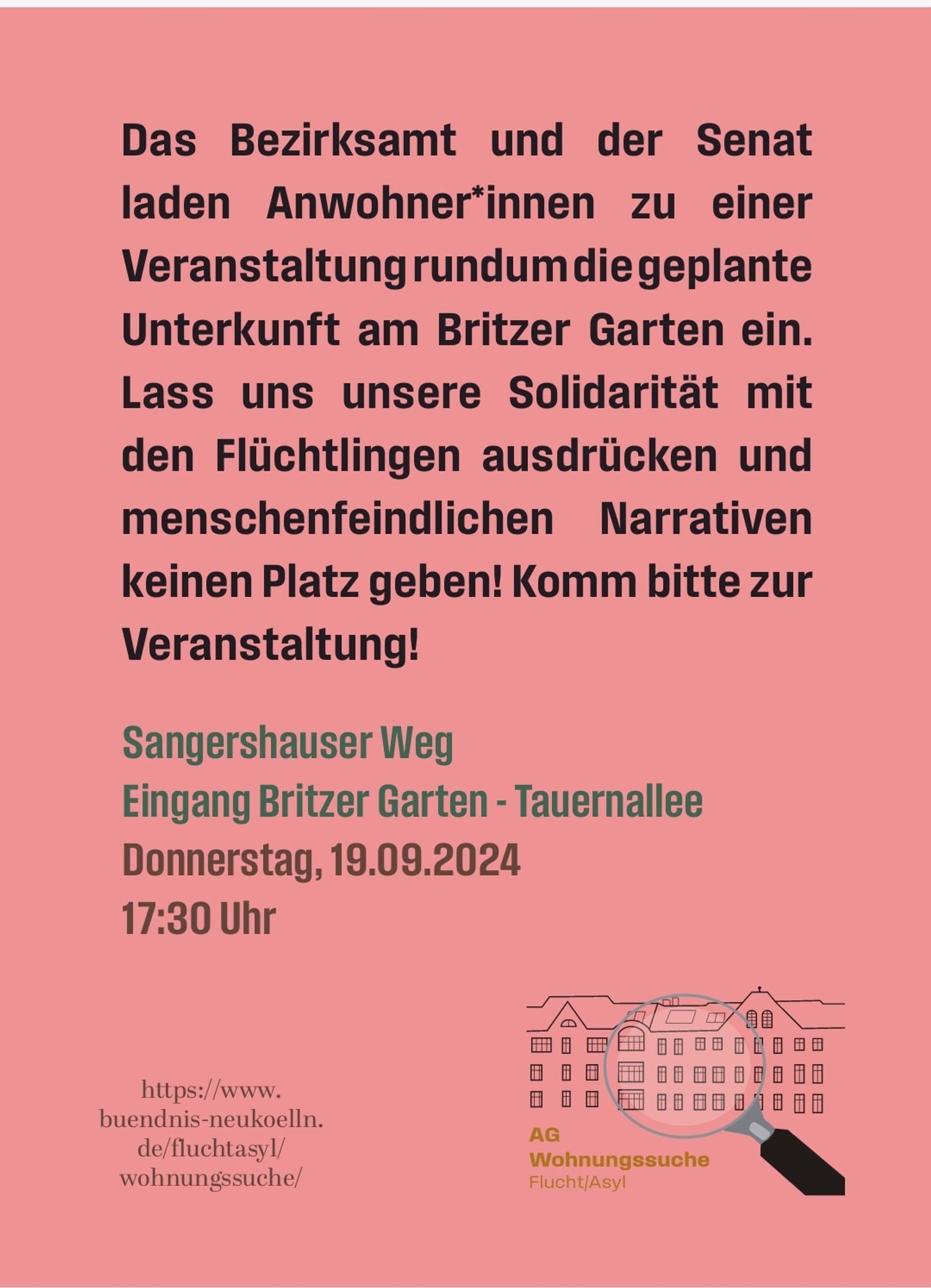 Das Bezirksamt und der Senat laden Anwohner*innen zu einer Veranstaltung rundumdie geplante Unterkunft am Britzer Garten ein.Lass uns unsere Solidarität mit den Flüchtlingen ausdrücken und menschenfeindlichen Narrativen keinen Platz geben! Komm bitte zur Veranstaltung!
Sangershauser Weg
Eingang Britzer Garten - Tauernallee
Donnerstag,19.09.2024
17:30 Uhr 

https://www.
buendnis-neukoelln.
de/fluchtasyl/
wohnungssuche/
AG
Wohnungssuche
Flucht/Asyl