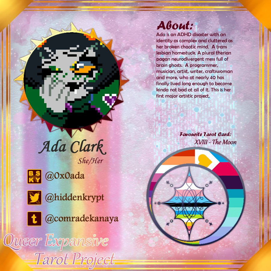 Ada Clark
She/Her

Bluesky - @0x0ada
Twitter - @hiddenkrypt
Tumblr - @comradekanaya

About:
Ada is an ADHD disaster with an identity as complex and cluttered as her broken chaotic mind.  A trans lesbian homestuck. A plural therian pagan neurodivergent mess full of brain ghosts.  A programmer, musician, artist, writer, craftswoman and more, who at nearly 40 has finally lived long enough to become kinda not bad at all of it. This is her first major artistic project. 

Favourite Tarot Card:
XVIII - The Moon

Lesbian, Polyamory, Sapho, Neptunic, Transgender, Queer