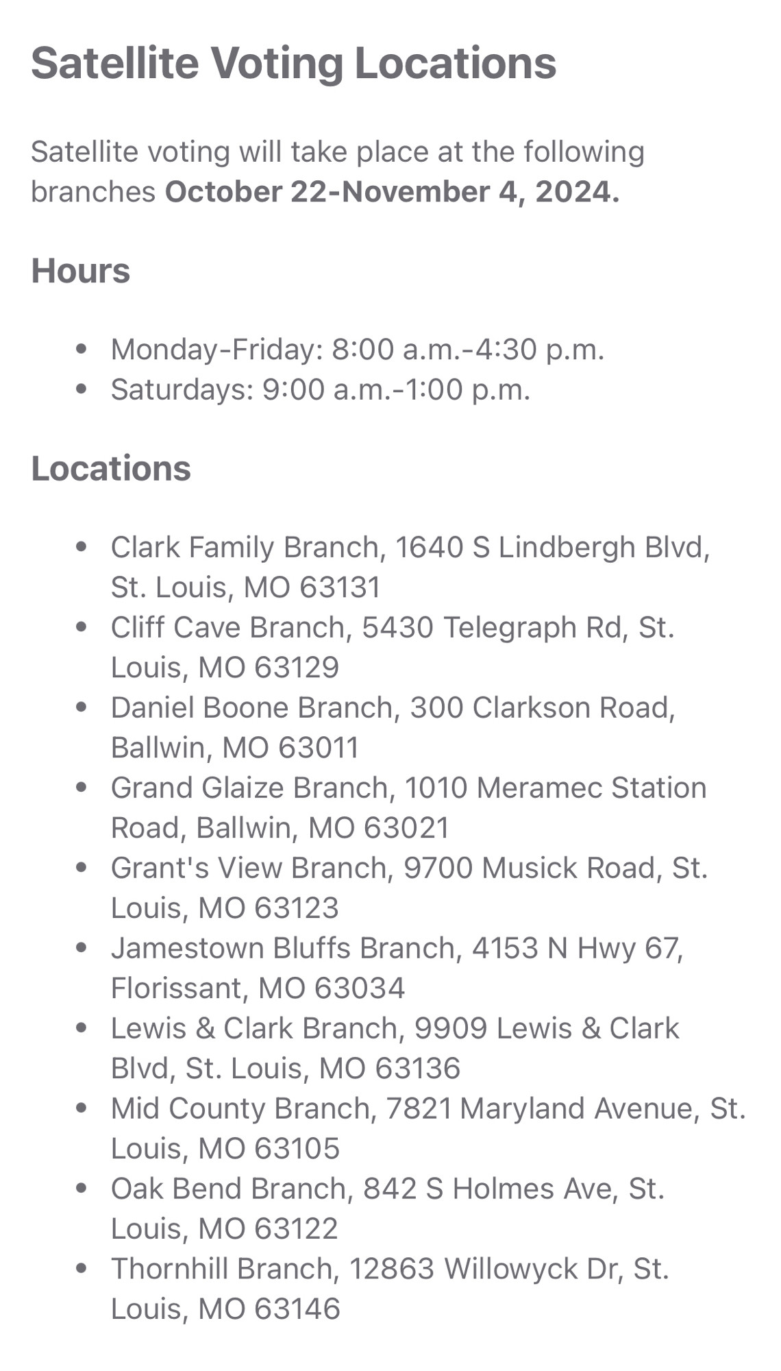 Satellite Voting Locations

Satellite voting will take place at the following branches October 22-November 4, 2024.

Hours
• Monday-Friday: 8:00 a.m.-4:30 p.m.
• Saturdays: 9:00 a.m.-1:00 p.m.

Locations
• Clark Family Branch, 1640 S Lindbergh Blvd,
St. Louis, MO 63131
• Cliff Cave Branch, 5430 Telegraph Rd, St.
Louis, MO 63129
• Daniel Boone Branch, 300 Clarkson Road,
Ballwin, MO 63011
• Grand Glaize Branch, 1010 Meramec Station Road, Ballwin, MO 63021
• Grant's View Branch, 9700 Musick Road, St.
Louis, MO 63123
• Jamestown Bluffs Branch, 4153 N Hwy 67,
Florissant, MO 63034
• Lewis & Clark Branch, 9909 Lewis & Clark
Blvd, St. Louis, MO 63136
• Mid County Branch, 7821 Maryland Avenue, St.
Louis, MO 63105
• Oak Bend Branch, 842 S Holmes Ave, St.
Louis, MO 63122
• Thornhill Branch, 12863 Willowyck Dr, St.
Louis, MO 63146