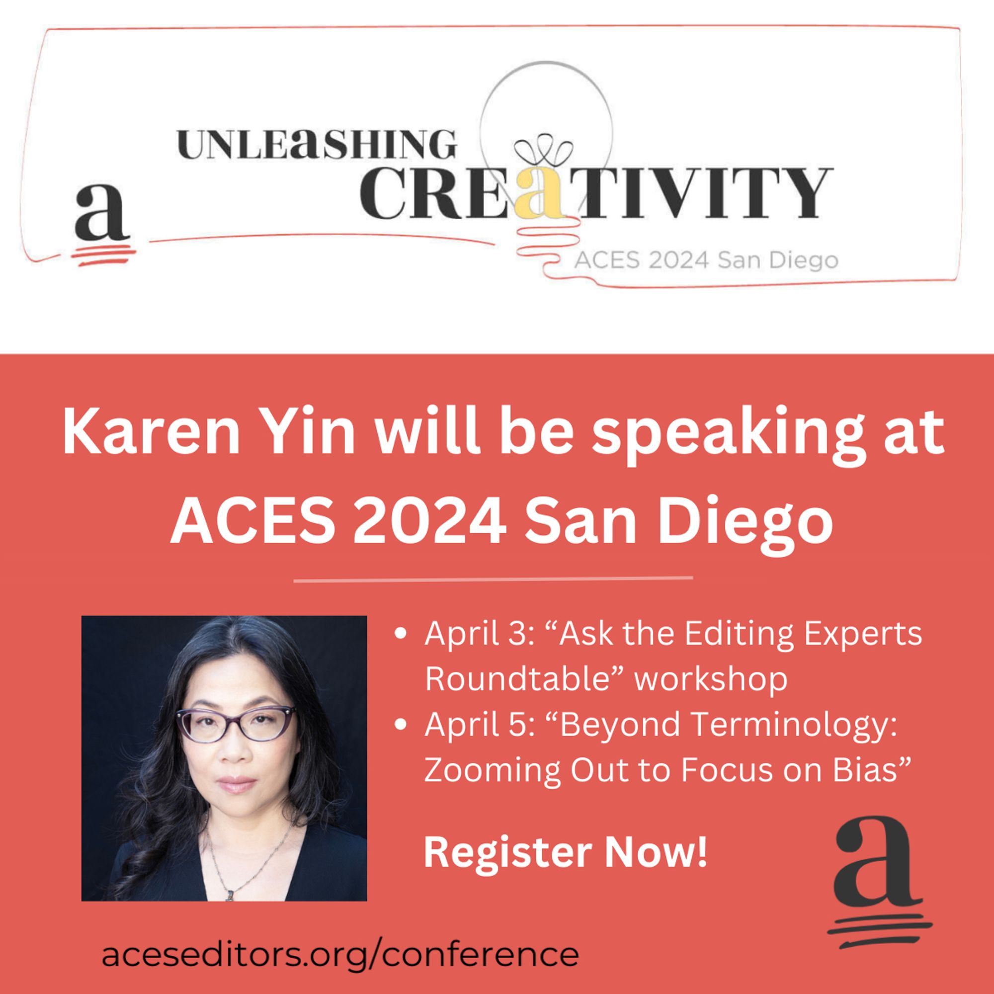 In this graphic, the white header has a black, yellow, and red logo that reads, "Unleashing Creativity," with "ACES 2024 San Diego" in smaller gray type. Below, on a reddish background, is the text "Karen Yin will be speaking at ACES 2024 San Diego. April 3: "'Ask the Editing Experts Roundtable" workshop. April 5: 'Beyond Terminology: Zooming Out to Focus on Bias.' Register now! aceseditors.org/conference." In the headshot, I am smiling slightly at the camera. I am a light-skinned Chinese American woman with glasses and long hair.